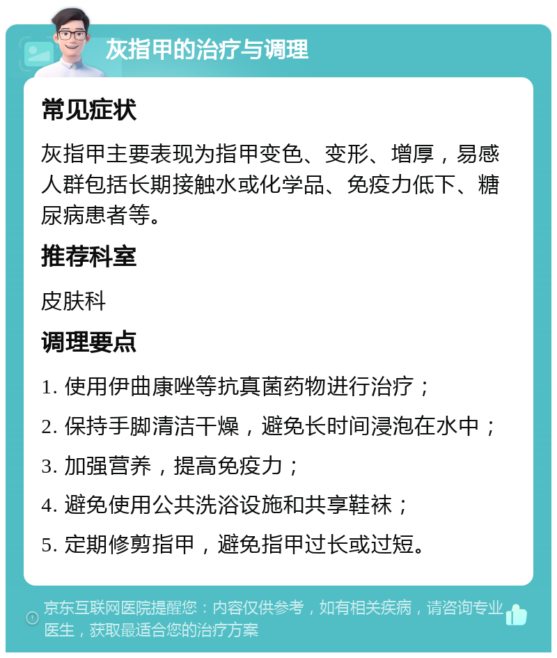 灰指甲的治疗与调理 常见症状 灰指甲主要表现为指甲变色、变形、增厚，易感人群包括长期接触水或化学品、免疫力低下、糖尿病患者等。 推荐科室 皮肤科 调理要点 1. 使用伊曲康唑等抗真菌药物进行治疗； 2. 保持手脚清洁干燥，避免长时间浸泡在水中； 3. 加强营养，提高免疫力； 4. 避免使用公共洗浴设施和共享鞋袜； 5. 定期修剪指甲，避免指甲过长或过短。