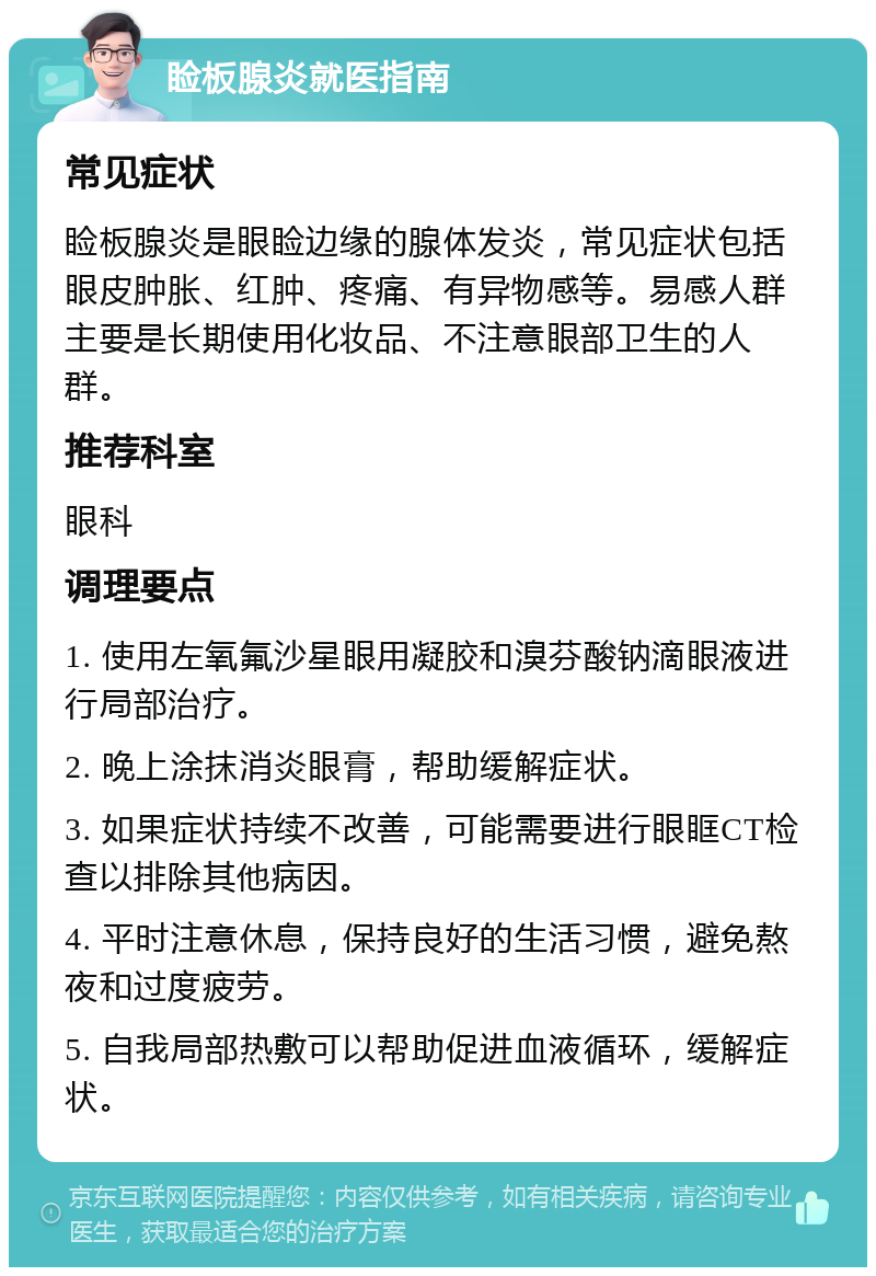 睑板腺炎就医指南 常见症状 睑板腺炎是眼睑边缘的腺体发炎，常见症状包括眼皮肿胀、红肿、疼痛、有异物感等。易感人群主要是长期使用化妆品、不注意眼部卫生的人群。 推荐科室 眼科 调理要点 1. 使用左氧氟沙星眼用凝胶和溴芬酸钠滴眼液进行局部治疗。 2. 晚上涂抹消炎眼膏，帮助缓解症状。 3. 如果症状持续不改善，可能需要进行眼眶CT检查以排除其他病因。 4. 平时注意休息，保持良好的生活习惯，避免熬夜和过度疲劳。 5. 自我局部热敷可以帮助促进血液循环，缓解症状。