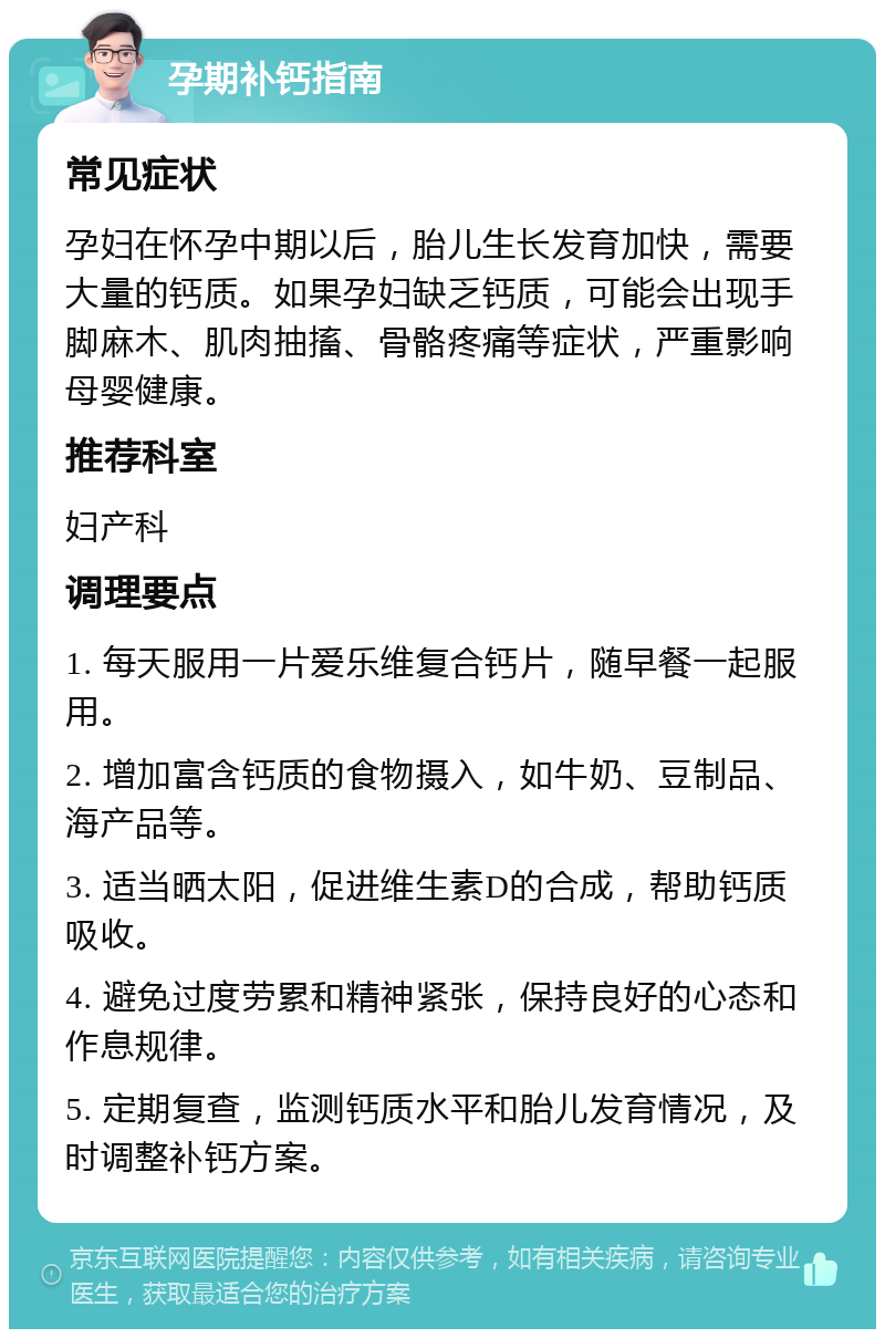 孕期补钙指南 常见症状 孕妇在怀孕中期以后，胎儿生长发育加快，需要大量的钙质。如果孕妇缺乏钙质，可能会出现手脚麻木、肌肉抽搐、骨骼疼痛等症状，严重影响母婴健康。 推荐科室 妇产科 调理要点 1. 每天服用一片爱乐维复合钙片，随早餐一起服用。 2. 增加富含钙质的食物摄入，如牛奶、豆制品、海产品等。 3. 适当晒太阳，促进维生素D的合成，帮助钙质吸收。 4. 避免过度劳累和精神紧张，保持良好的心态和作息规律。 5. 定期复查，监测钙质水平和胎儿发育情况，及时调整补钙方案。