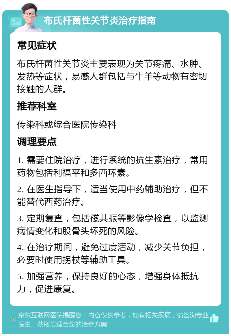 布氏杆菌性关节炎治疗指南 常见症状 布氏杆菌性关节炎主要表现为关节疼痛、水肿、发热等症状，易感人群包括与牛羊等动物有密切接触的人群。 推荐科室 传染科或综合医院传染科 调理要点 1. 需要住院治疗，进行系统的抗生素治疗，常用药物包括利福平和多西环素。 2. 在医生指导下，适当使用中药辅助治疗，但不能替代西药治疗。 3. 定期复查，包括磁共振等影像学检查，以监测病情变化和股骨头坏死的风险。 4. 在治疗期间，避免过度活动，减少关节负担，必要时使用拐杖等辅助工具。 5. 加强营养，保持良好的心态，增强身体抵抗力，促进康复。