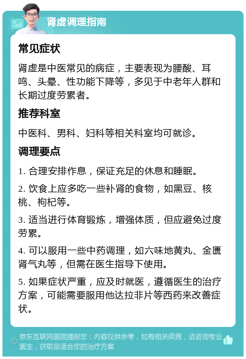 肾虚调理指南 常见症状 肾虚是中医常见的病症，主要表现为腰酸、耳鸣、头晕、性功能下降等，多见于中老年人群和长期过度劳累者。 推荐科室 中医科、男科、妇科等相关科室均可就诊。 调理要点 1. 合理安排作息，保证充足的休息和睡眠。 2. 饮食上应多吃一些补肾的食物，如黑豆、核桃、枸杞等。 3. 适当进行体育锻炼，增强体质，但应避免过度劳累。 4. 可以服用一些中药调理，如六味地黄丸、金匮肾气丸等，但需在医生指导下使用。 5. 如果症状严重，应及时就医，遵循医生的治疗方案，可能需要服用他达拉非片等西药来改善症状。