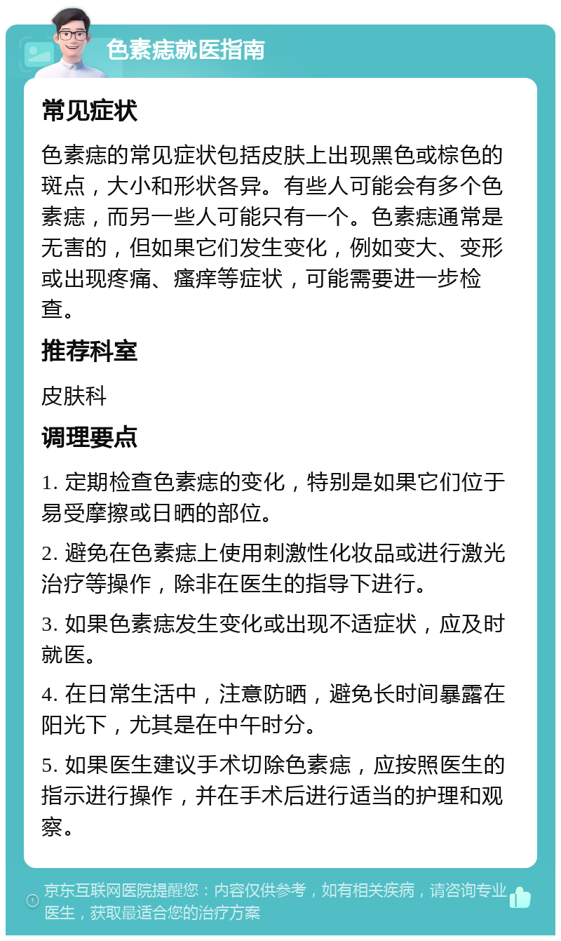 色素痣就医指南 常见症状 色素痣的常见症状包括皮肤上出现黑色或棕色的斑点，大小和形状各异。有些人可能会有多个色素痣，而另一些人可能只有一个。色素痣通常是无害的，但如果它们发生变化，例如变大、变形或出现疼痛、瘙痒等症状，可能需要进一步检查。 推荐科室 皮肤科 调理要点 1. 定期检查色素痣的变化，特别是如果它们位于易受摩擦或日晒的部位。 2. 避免在色素痣上使用刺激性化妆品或进行激光治疗等操作，除非在医生的指导下进行。 3. 如果色素痣发生变化或出现不适症状，应及时就医。 4. 在日常生活中，注意防晒，避免长时间暴露在阳光下，尤其是在中午时分。 5. 如果医生建议手术切除色素痣，应按照医生的指示进行操作，并在手术后进行适当的护理和观察。