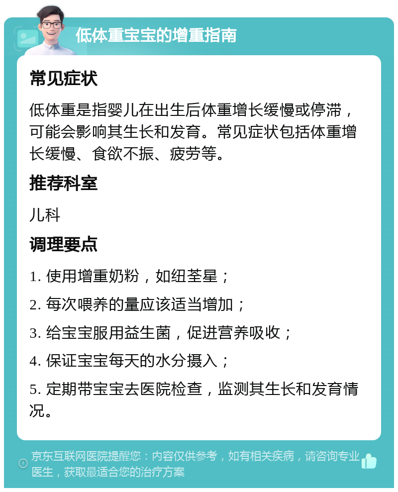 低体重宝宝的增重指南 常见症状 低体重是指婴儿在出生后体重增长缓慢或停滞，可能会影响其生长和发育。常见症状包括体重增长缓慢、食欲不振、疲劳等。 推荐科室 儿科 调理要点 1. 使用增重奶粉，如纽荃星； 2. 每次喂养的量应该适当增加； 3. 给宝宝服用益生菌，促进营养吸收； 4. 保证宝宝每天的水分摄入； 5. 定期带宝宝去医院检查，监测其生长和发育情况。