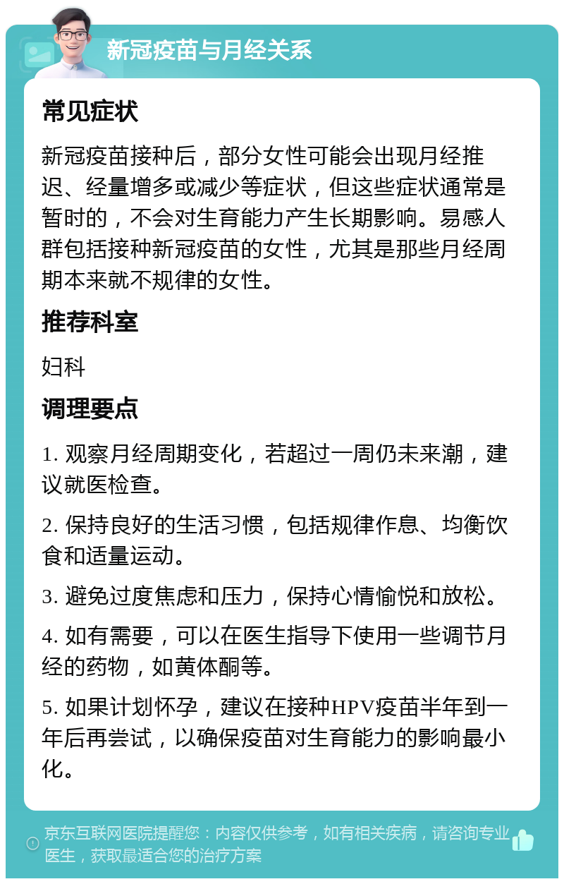 新冠疫苗与月经关系 常见症状 新冠疫苗接种后，部分女性可能会出现月经推迟、经量增多或减少等症状，但这些症状通常是暂时的，不会对生育能力产生长期影响。易感人群包括接种新冠疫苗的女性，尤其是那些月经周期本来就不规律的女性。 推荐科室 妇科 调理要点 1. 观察月经周期变化，若超过一周仍未来潮，建议就医检查。 2. 保持良好的生活习惯，包括规律作息、均衡饮食和适量运动。 3. 避免过度焦虑和压力，保持心情愉悦和放松。 4. 如有需要，可以在医生指导下使用一些调节月经的药物，如黄体酮等。 5. 如果计划怀孕，建议在接种HPV疫苗半年到一年后再尝试，以确保疫苗对生育能力的影响最小化。