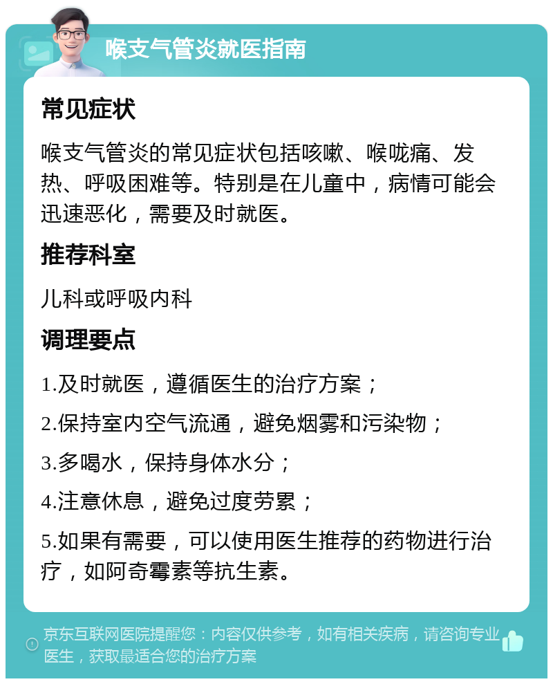 喉支气管炎就医指南 常见症状 喉支气管炎的常见症状包括咳嗽、喉咙痛、发热、呼吸困难等。特别是在儿童中，病情可能会迅速恶化，需要及时就医。 推荐科室 儿科或呼吸内科 调理要点 1.及时就医，遵循医生的治疗方案； 2.保持室内空气流通，避免烟雾和污染物； 3.多喝水，保持身体水分； 4.注意休息，避免过度劳累； 5.如果有需要，可以使用医生推荐的药物进行治疗，如阿奇霉素等抗生素。