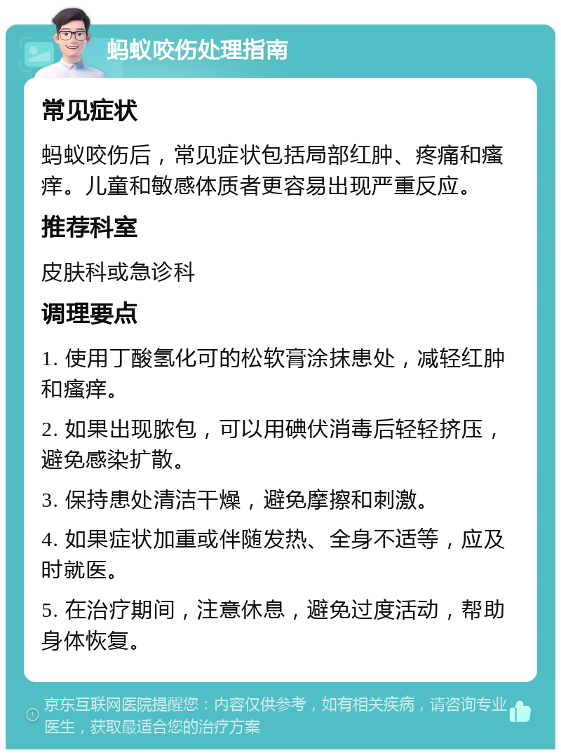 蚂蚁咬伤处理指南 常见症状 蚂蚁咬伤后，常见症状包括局部红肿、疼痛和瘙痒。儿童和敏感体质者更容易出现严重反应。 推荐科室 皮肤科或急诊科 调理要点 1. 使用丁酸氢化可的松软膏涂抹患处，减轻红肿和瘙痒。 2. 如果出现脓包，可以用碘伏消毒后轻轻挤压，避免感染扩散。 3. 保持患处清洁干燥，避免摩擦和刺激。 4. 如果症状加重或伴随发热、全身不适等，应及时就医。 5. 在治疗期间，注意休息，避免过度活动，帮助身体恢复。