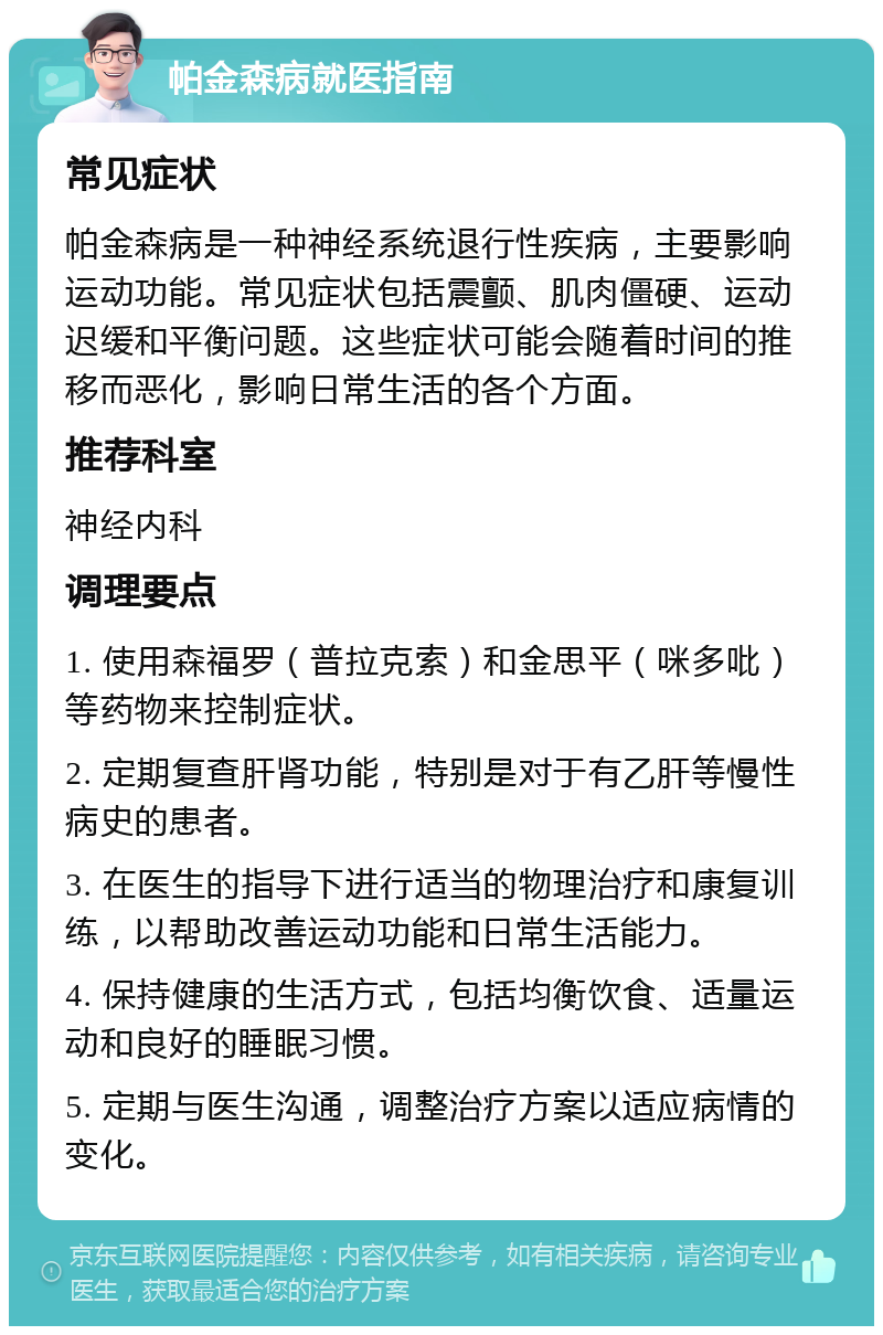 帕金森病就医指南 常见症状 帕金森病是一种神经系统退行性疾病，主要影响运动功能。常见症状包括震颤、肌肉僵硬、运动迟缓和平衡问题。这些症状可能会随着时间的推移而恶化，影响日常生活的各个方面。 推荐科室 神经内科 调理要点 1. 使用森福罗（普拉克索）和金思平（咪多吡）等药物来控制症状。 2. 定期复查肝肾功能，特别是对于有乙肝等慢性病史的患者。 3. 在医生的指导下进行适当的物理治疗和康复训练，以帮助改善运动功能和日常生活能力。 4. 保持健康的生活方式，包括均衡饮食、适量运动和良好的睡眠习惯。 5. 定期与医生沟通，调整治疗方案以适应病情的变化。