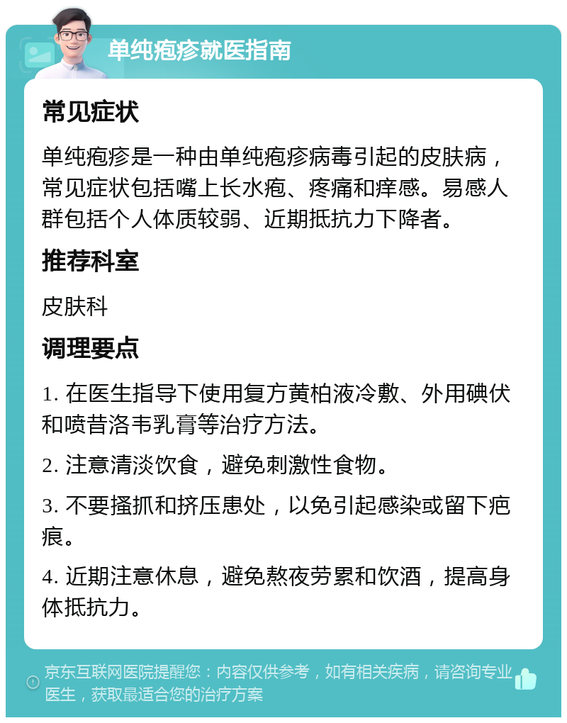 单纯疱疹就医指南 常见症状 单纯疱疹是一种由单纯疱疹病毒引起的皮肤病，常见症状包括嘴上长水疱、疼痛和痒感。易感人群包括个人体质较弱、近期抵抗力下降者。 推荐科室 皮肤科 调理要点 1. 在医生指导下使用复方黄柏液冷敷、外用碘伏和喷昔洛韦乳膏等治疗方法。 2. 注意清淡饮食，避免刺激性食物。 3. 不要搔抓和挤压患处，以免引起感染或留下疤痕。 4. 近期注意休息，避免熬夜劳累和饮酒，提高身体抵抗力。