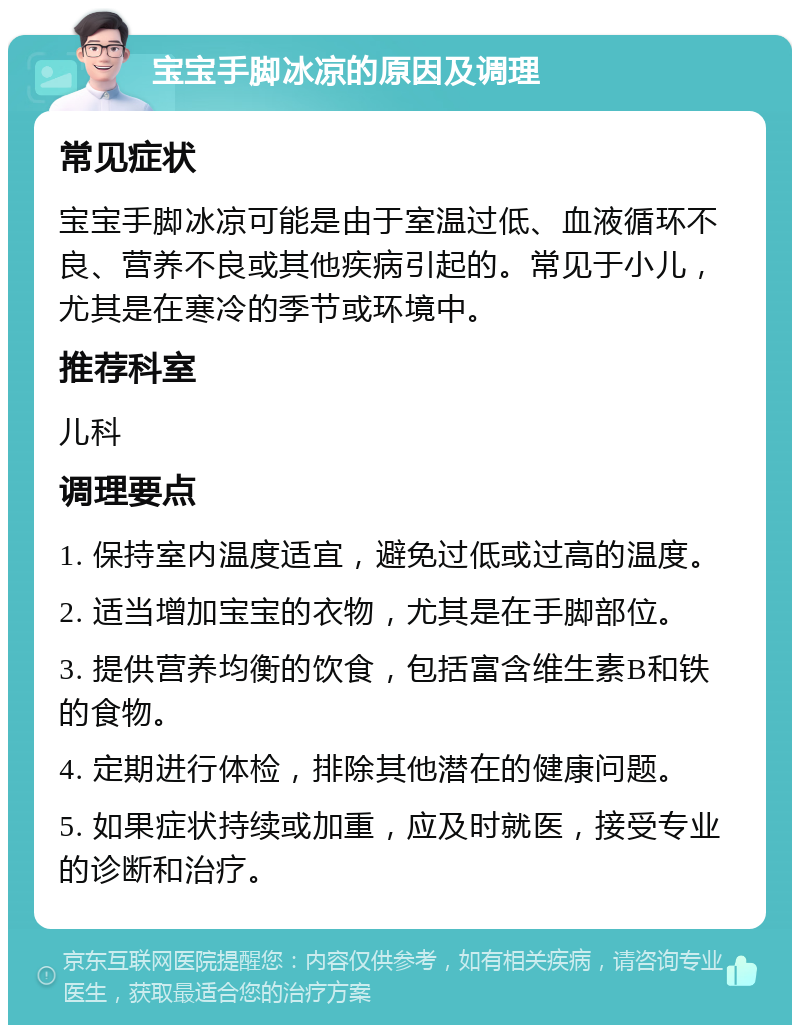 宝宝手脚冰凉的原因及调理 常见症状 宝宝手脚冰凉可能是由于室温过低、血液循环不良、营养不良或其他疾病引起的。常见于小儿，尤其是在寒冷的季节或环境中。 推荐科室 儿科 调理要点 1. 保持室内温度适宜，避免过低或过高的温度。 2. 适当增加宝宝的衣物，尤其是在手脚部位。 3. 提供营养均衡的饮食，包括富含维生素B和铁的食物。 4. 定期进行体检，排除其他潜在的健康问题。 5. 如果症状持续或加重，应及时就医，接受专业的诊断和治疗。