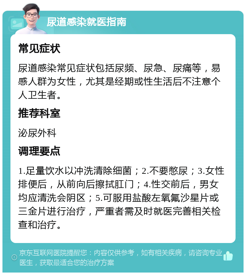 尿道感染就医指南 常见症状 尿道感染常见症状包括尿频、尿急、尿痛等，易感人群为女性，尤其是经期或性生活后不注意个人卫生者。 推荐科室 泌尿外科 调理要点 1.足量饮水以冲洗清除细菌；2.不要憋尿；3.女性排便后，从前向后擦拭肛门；4.性交前后，男女均应清洗会阴区；5.可服用盐酸左氧氟沙星片或三金片进行治疗，严重者需及时就医完善相关检查和治疗。