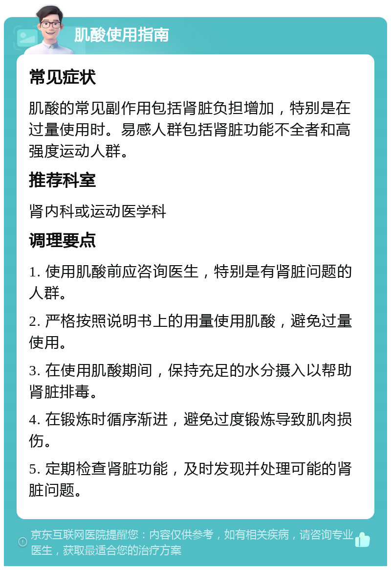 肌酸使用指南 常见症状 肌酸的常见副作用包括肾脏负担增加，特别是在过量使用时。易感人群包括肾脏功能不全者和高强度运动人群。 推荐科室 肾内科或运动医学科 调理要点 1. 使用肌酸前应咨询医生，特别是有肾脏问题的人群。 2. 严格按照说明书上的用量使用肌酸，避免过量使用。 3. 在使用肌酸期间，保持充足的水分摄入以帮助肾脏排毒。 4. 在锻炼时循序渐进，避免过度锻炼导致肌肉损伤。 5. 定期检查肾脏功能，及时发现并处理可能的肾脏问题。