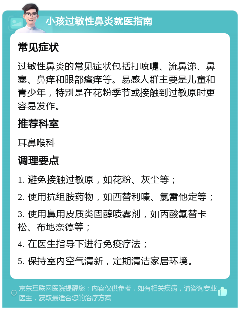 小孩过敏性鼻炎就医指南 常见症状 过敏性鼻炎的常见症状包括打喷嚏、流鼻涕、鼻塞、鼻痒和眼部瘙痒等。易感人群主要是儿童和青少年，特别是在花粉季节或接触到过敏原时更容易发作。 推荐科室 耳鼻喉科 调理要点 1. 避免接触过敏原，如花粉、灰尘等； 2. 使用抗组胺药物，如西替利嗪、氯雷他定等； 3. 使用鼻用皮质类固醇喷雾剂，如丙酸氟替卡松、布地奈德等； 4. 在医生指导下进行免疫疗法； 5. 保持室内空气清新，定期清洁家居环境。