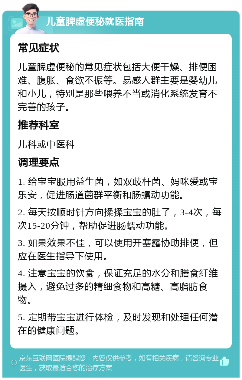 儿童脾虚便秘就医指南 常见症状 儿童脾虚便秘的常见症状包括大便干燥、排便困难、腹胀、食欲不振等。易感人群主要是婴幼儿和小儿，特别是那些喂养不当或消化系统发育不完善的孩子。 推荐科室 儿科或中医科 调理要点 1. 给宝宝服用益生菌，如双歧杆菌、妈咪爱或宝乐安，促进肠道菌群平衡和肠蠕动功能。 2. 每天按顺时针方向揉揉宝宝的肚子，3-4次，每次15-20分钟，帮助促进肠蠕动功能。 3. 如果效果不佳，可以使用开塞露协助排便，但应在医生指导下使用。 4. 注意宝宝的饮食，保证充足的水分和膳食纤维摄入，避免过多的精细食物和高糖、高脂肪食物。 5. 定期带宝宝进行体检，及时发现和处理任何潜在的健康问题。