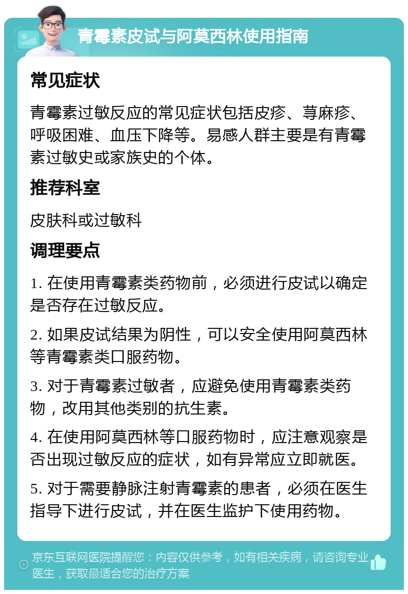 青霉素皮试与阿莫西林使用指南 常见症状 青霉素过敏反应的常见症状包括皮疹、荨麻疹、呼吸困难、血压下降等。易感人群主要是有青霉素过敏史或家族史的个体。 推荐科室 皮肤科或过敏科 调理要点 1. 在使用青霉素类药物前，必须进行皮试以确定是否存在过敏反应。 2. 如果皮试结果为阴性，可以安全使用阿莫西林等青霉素类口服药物。 3. 对于青霉素过敏者，应避免使用青霉素类药物，改用其他类别的抗生素。 4. 在使用阿莫西林等口服药物时，应注意观察是否出现过敏反应的症状，如有异常应立即就医。 5. 对于需要静脉注射青霉素的患者，必须在医生指导下进行皮试，并在医生监护下使用药物。