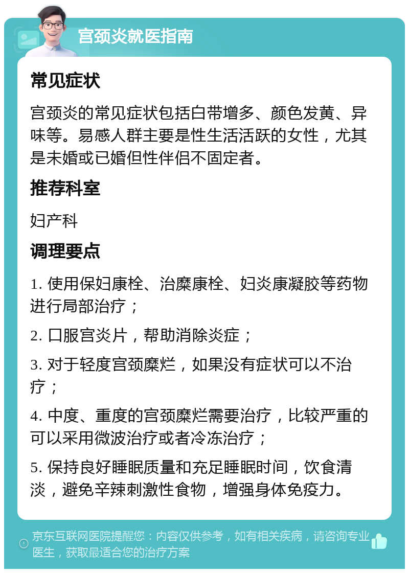 宫颈炎就医指南 常见症状 宫颈炎的常见症状包括白带增多、颜色发黄、异味等。易感人群主要是性生活活跃的女性，尤其是未婚或已婚但性伴侣不固定者。 推荐科室 妇产科 调理要点 1. 使用保妇康栓、治糜康栓、妇炎康凝胶等药物进行局部治疗； 2. 口服宫炎片，帮助消除炎症； 3. 对于轻度宫颈糜烂，如果没有症状可以不治疗； 4. 中度、重度的宫颈糜烂需要治疗，比较严重的可以采用微波治疗或者冷冻治疗； 5. 保持良好睡眠质量和充足睡眠时间，饮食清淡，避免辛辣刺激性食物，增强身体免疫力。