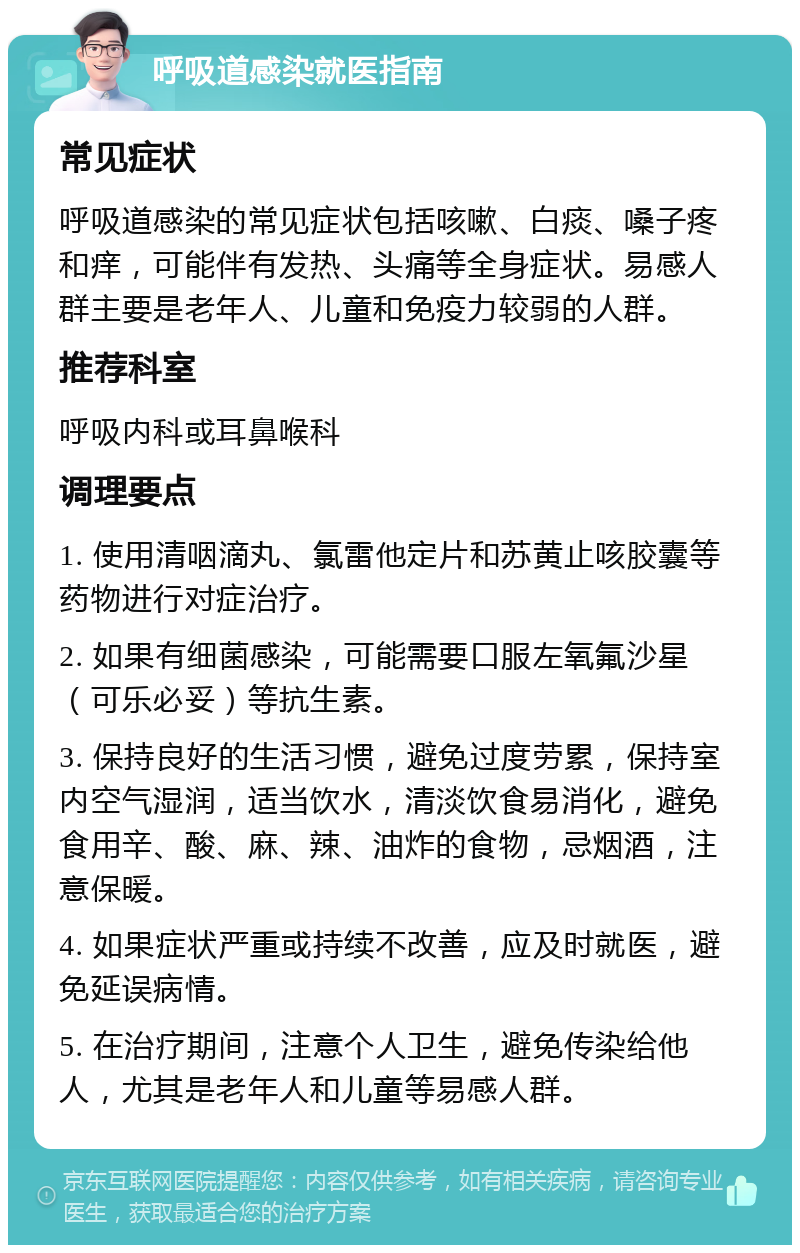 呼吸道感染就医指南 常见症状 呼吸道感染的常见症状包括咳嗽、白痰、嗓子疼和痒，可能伴有发热、头痛等全身症状。易感人群主要是老年人、儿童和免疫力较弱的人群。 推荐科室 呼吸内科或耳鼻喉科 调理要点 1. 使用清咽滴丸、氯雷他定片和苏黄止咳胶囊等药物进行对症治疗。 2. 如果有细菌感染，可能需要口服左氧氟沙星（可乐必妥）等抗生素。 3. 保持良好的生活习惯，避免过度劳累，保持室内空气湿润，适当饮水，清淡饮食易消化，避免食用辛、酸、麻、辣、油炸的食物，忌烟酒，注意保暖。 4. 如果症状严重或持续不改善，应及时就医，避免延误病情。 5. 在治疗期间，注意个人卫生，避免传染给他人，尤其是老年人和儿童等易感人群。