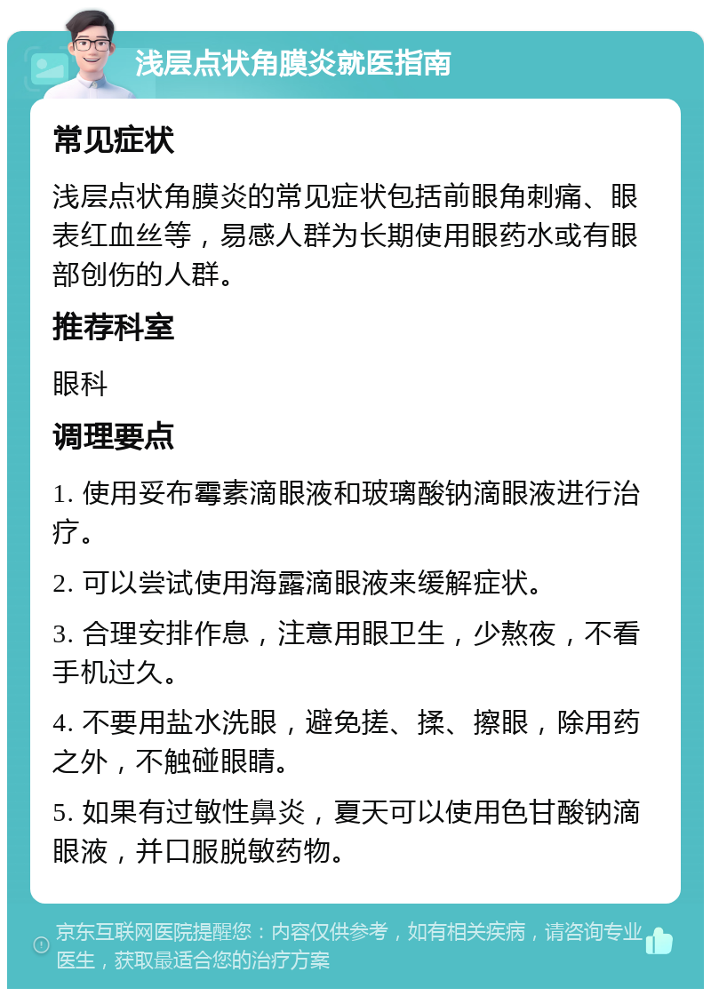 浅层点状角膜炎就医指南 常见症状 浅层点状角膜炎的常见症状包括前眼角刺痛、眼表红血丝等，易感人群为长期使用眼药水或有眼部创伤的人群。 推荐科室 眼科 调理要点 1. 使用妥布霉素滴眼液和玻璃酸钠滴眼液进行治疗。 2. 可以尝试使用海露滴眼液来缓解症状。 3. 合理安排作息，注意用眼卫生，少熬夜，不看手机过久。 4. 不要用盐水洗眼，避免搓、揉、擦眼，除用药之外，不触碰眼睛。 5. 如果有过敏性鼻炎，夏天可以使用色甘酸钠滴眼液，并口服脱敏药物。