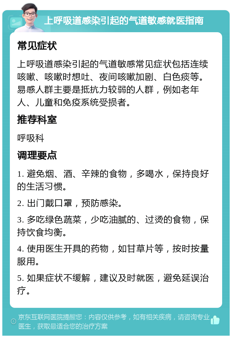 上呼吸道感染引起的气道敏感就医指南 常见症状 上呼吸道感染引起的气道敏感常见症状包括连续咳嗽、咳嗽时想吐、夜间咳嗽加剧、白色痰等。易感人群主要是抵抗力较弱的人群，例如老年人、儿童和免疫系统受损者。 推荐科室 呼吸科 调理要点 1. 避免烟、酒、辛辣的食物，多喝水，保持良好的生活习惯。 2. 出门戴口罩，预防感染。 3. 多吃绿色蔬菜，少吃油腻的、过烫的食物，保持饮食均衡。 4. 使用医生开具的药物，如甘草片等，按时按量服用。 5. 如果症状不缓解，建议及时就医，避免延误治疗。