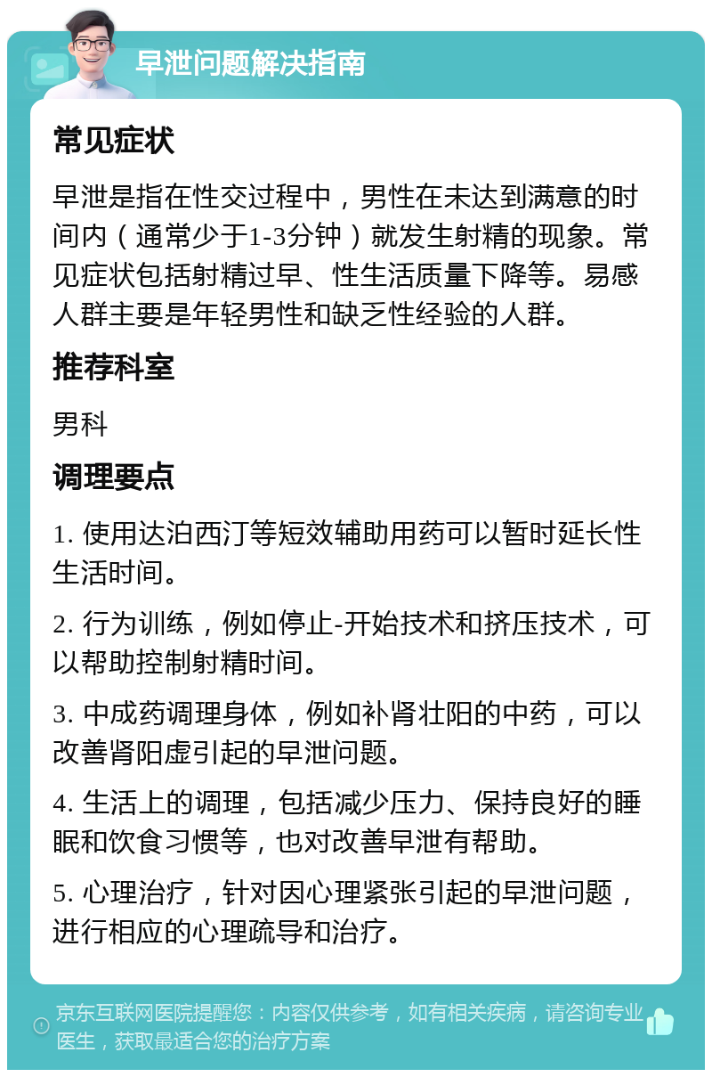 早泄问题解决指南 常见症状 早泄是指在性交过程中，男性在未达到满意的时间内（通常少于1-3分钟）就发生射精的现象。常见症状包括射精过早、性生活质量下降等。易感人群主要是年轻男性和缺乏性经验的人群。 推荐科室 男科 调理要点 1. 使用达泊西汀等短效辅助用药可以暂时延长性生活时间。 2. 行为训练，例如停止-开始技术和挤压技术，可以帮助控制射精时间。 3. 中成药调理身体，例如补肾壮阳的中药，可以改善肾阳虚引起的早泄问题。 4. 生活上的调理，包括减少压力、保持良好的睡眠和饮食习惯等，也对改善早泄有帮助。 5. 心理治疗，针对因心理紧张引起的早泄问题，进行相应的心理疏导和治疗。