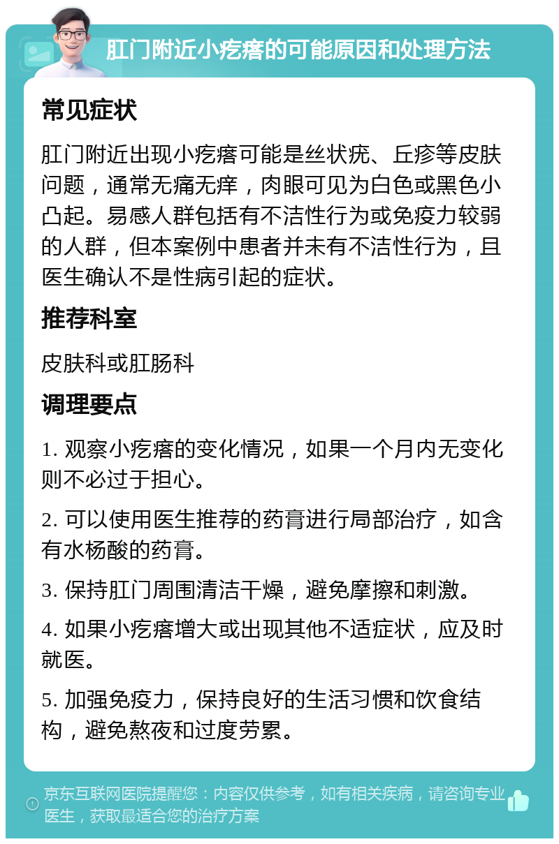 肛门附近小疙瘩的可能原因和处理方法 常见症状 肛门附近出现小疙瘩可能是丝状疣、丘疹等皮肤问题，通常无痛无痒，肉眼可见为白色或黑色小凸起。易感人群包括有不洁性行为或免疫力较弱的人群，但本案例中患者并未有不洁性行为，且医生确认不是性病引起的症状。 推荐科室 皮肤科或肛肠科 调理要点 1. 观察小疙瘩的变化情况，如果一个月内无变化则不必过于担心。 2. 可以使用医生推荐的药膏进行局部治疗，如含有水杨酸的药膏。 3. 保持肛门周围清洁干燥，避免摩擦和刺激。 4. 如果小疙瘩增大或出现其他不适症状，应及时就医。 5. 加强免疫力，保持良好的生活习惯和饮食结构，避免熬夜和过度劳累。