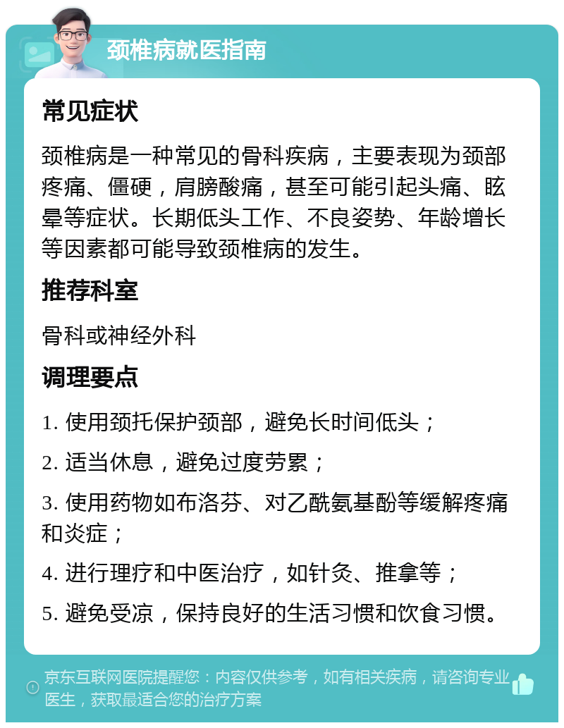 颈椎病就医指南 常见症状 颈椎病是一种常见的骨科疾病，主要表现为颈部疼痛、僵硬，肩膀酸痛，甚至可能引起头痛、眩晕等症状。长期低头工作、不良姿势、年龄增长等因素都可能导致颈椎病的发生。 推荐科室 骨科或神经外科 调理要点 1. 使用颈托保护颈部，避免长时间低头； 2. 适当休息，避免过度劳累； 3. 使用药物如布洛芬、对乙酰氨基酚等缓解疼痛和炎症； 4. 进行理疗和中医治疗，如针灸、推拿等； 5. 避免受凉，保持良好的生活习惯和饮食习惯。