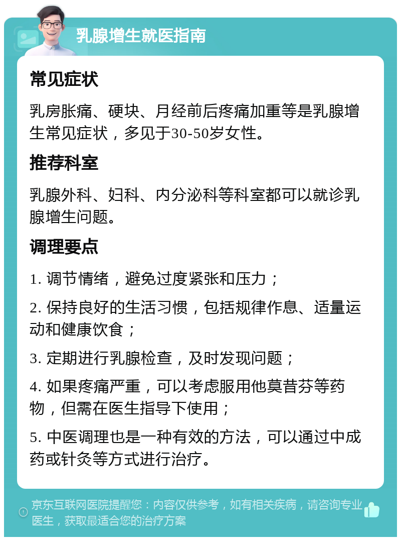 乳腺增生就医指南 常见症状 乳房胀痛、硬块、月经前后疼痛加重等是乳腺增生常见症状，多见于30-50岁女性。 推荐科室 乳腺外科、妇科、内分泌科等科室都可以就诊乳腺增生问题。 调理要点 1. 调节情绪，避免过度紧张和压力； 2. 保持良好的生活习惯，包括规律作息、适量运动和健康饮食； 3. 定期进行乳腺检查，及时发现问题； 4. 如果疼痛严重，可以考虑服用他莫昔芬等药物，但需在医生指导下使用； 5. 中医调理也是一种有效的方法，可以通过中成药或针灸等方式进行治疗。