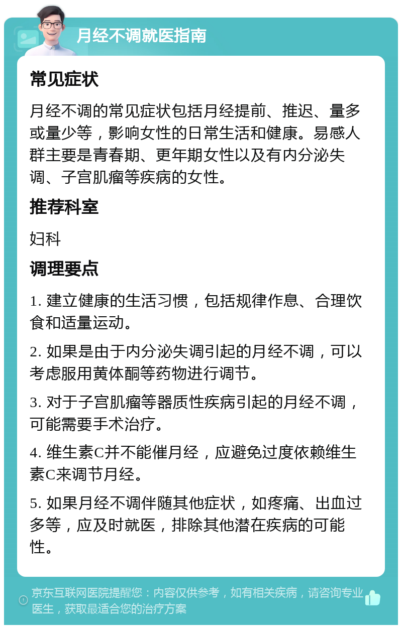 月经不调就医指南 常见症状 月经不调的常见症状包括月经提前、推迟、量多或量少等，影响女性的日常生活和健康。易感人群主要是青春期、更年期女性以及有内分泌失调、子宫肌瘤等疾病的女性。 推荐科室 妇科 调理要点 1. 建立健康的生活习惯，包括规律作息、合理饮食和适量运动。 2. 如果是由于内分泌失调引起的月经不调，可以考虑服用黄体酮等药物进行调节。 3. 对于子宫肌瘤等器质性疾病引起的月经不调，可能需要手术治疗。 4. 维生素C并不能催月经，应避免过度依赖维生素C来调节月经。 5. 如果月经不调伴随其他症状，如疼痛、出血过多等，应及时就医，排除其他潜在疾病的可能性。