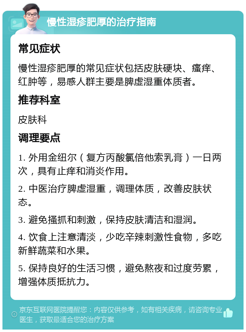 慢性湿疹肥厚的治疗指南 常见症状 慢性湿疹肥厚的常见症状包括皮肤硬块、瘙痒、红肿等，易感人群主要是脾虚湿重体质者。 推荐科室 皮肤科 调理要点 1. 外用金纽尔（复方丙酸氯倍他索乳膏）一日两次，具有止痒和消炎作用。 2. 中医治疗脾虚湿重，调理体质，改善皮肤状态。 3. 避免搔抓和刺激，保持皮肤清洁和湿润。 4. 饮食上注意清淡，少吃辛辣刺激性食物，多吃新鲜蔬菜和水果。 5. 保持良好的生活习惯，避免熬夜和过度劳累，增强体质抵抗力。