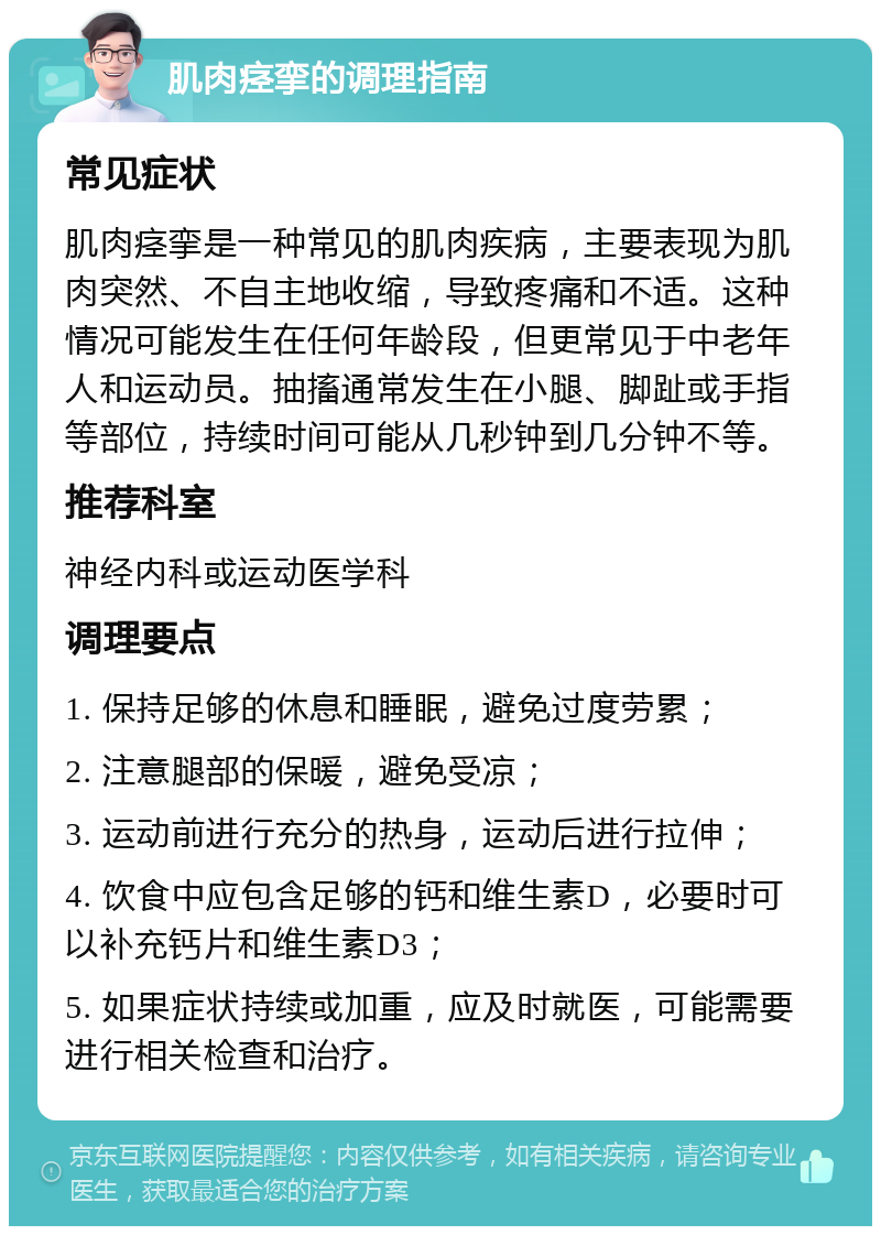 肌肉痉挛的调理指南 常见症状 肌肉痉挛是一种常见的肌肉疾病，主要表现为肌肉突然、不自主地收缩，导致疼痛和不适。这种情况可能发生在任何年龄段，但更常见于中老年人和运动员。抽搐通常发生在小腿、脚趾或手指等部位，持续时间可能从几秒钟到几分钟不等。 推荐科室 神经内科或运动医学科 调理要点 1. 保持足够的休息和睡眠，避免过度劳累； 2. 注意腿部的保暖，避免受凉； 3. 运动前进行充分的热身，运动后进行拉伸； 4. 饮食中应包含足够的钙和维生素D，必要时可以补充钙片和维生素D3； 5. 如果症状持续或加重，应及时就医，可能需要进行相关检查和治疗。