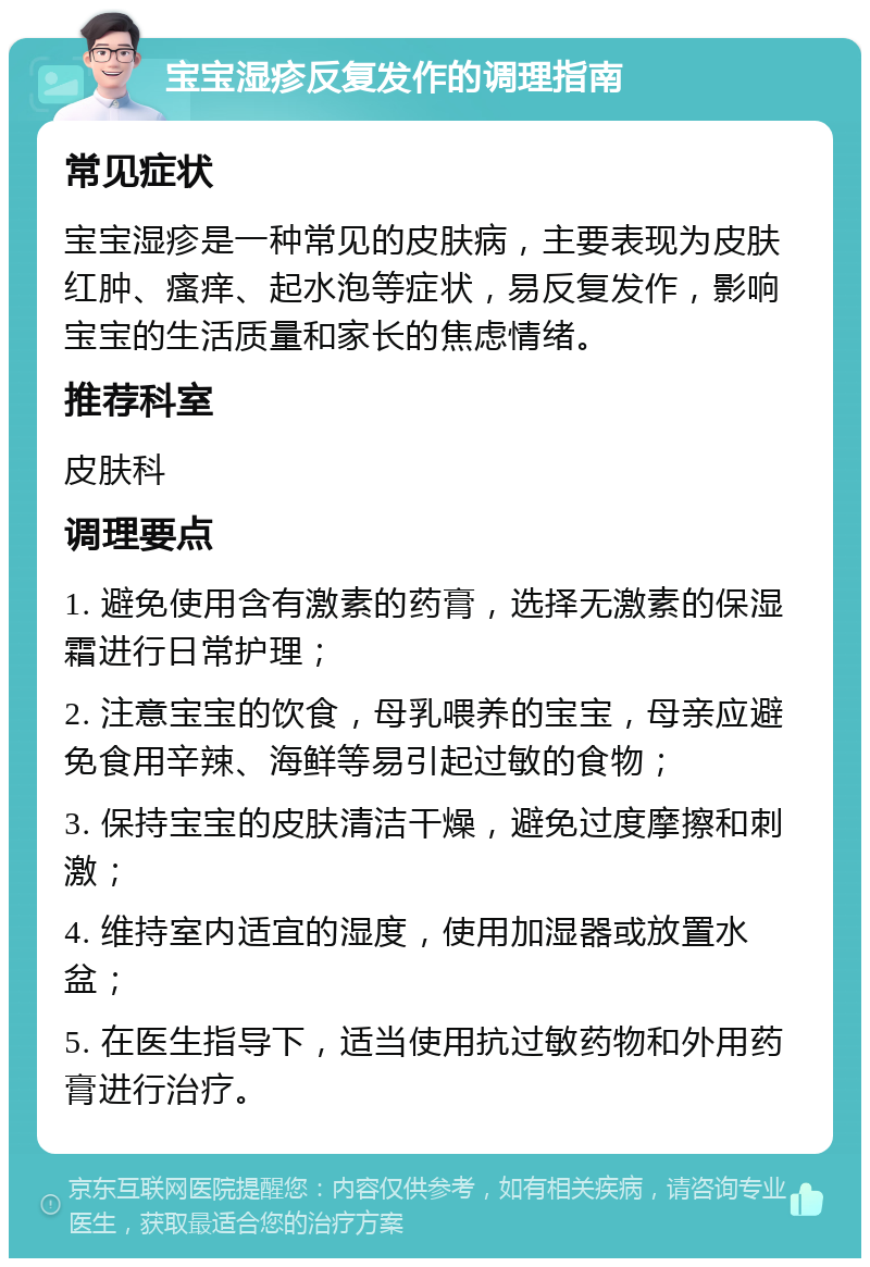 宝宝湿疹反复发作的调理指南 常见症状 宝宝湿疹是一种常见的皮肤病，主要表现为皮肤红肿、瘙痒、起水泡等症状，易反复发作，影响宝宝的生活质量和家长的焦虑情绪。 推荐科室 皮肤科 调理要点 1. 避免使用含有激素的药膏，选择无激素的保湿霜进行日常护理； 2. 注意宝宝的饮食，母乳喂养的宝宝，母亲应避免食用辛辣、海鲜等易引起过敏的食物； 3. 保持宝宝的皮肤清洁干燥，避免过度摩擦和刺激； 4. 维持室内适宜的湿度，使用加湿器或放置水盆； 5. 在医生指导下，适当使用抗过敏药物和外用药膏进行治疗。