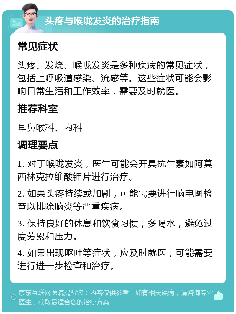 头疼与喉咙发炎的治疗指南 常见症状 头疼、发烧、喉咙发炎是多种疾病的常见症状，包括上呼吸道感染、流感等。这些症状可能会影响日常生活和工作效率，需要及时就医。 推荐科室 耳鼻喉科、内科 调理要点 1. 对于喉咙发炎，医生可能会开具抗生素如阿莫西林克拉维酸钾片进行治疗。 2. 如果头疼持续或加剧，可能需要进行脑电图检查以排除脑炎等严重疾病。 3. 保持良好的休息和饮食习惯，多喝水，避免过度劳累和压力。 4. 如果出现呕吐等症状，应及时就医，可能需要进行进一步检查和治疗。