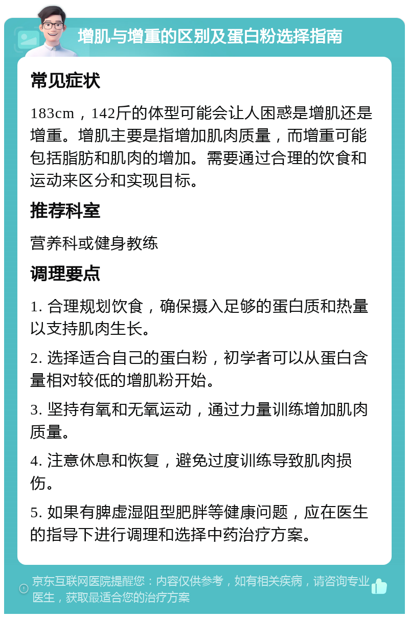 增肌与增重的区别及蛋白粉选择指南 常见症状 183cm，142斤的体型可能会让人困惑是增肌还是增重。增肌主要是指增加肌肉质量，而增重可能包括脂肪和肌肉的增加。需要通过合理的饮食和运动来区分和实现目标。 推荐科室 营养科或健身教练 调理要点 1. 合理规划饮食，确保摄入足够的蛋白质和热量以支持肌肉生长。 2. 选择适合自己的蛋白粉，初学者可以从蛋白含量相对较低的增肌粉开始。 3. 坚持有氧和无氧运动，通过力量训练增加肌肉质量。 4. 注意休息和恢复，避免过度训练导致肌肉损伤。 5. 如果有脾虚湿阻型肥胖等健康问题，应在医生的指导下进行调理和选择中药治疗方案。