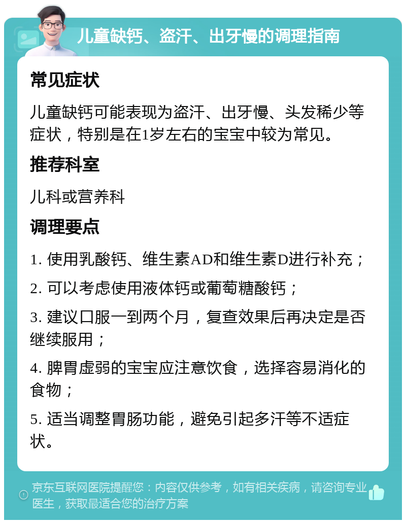 儿童缺钙、盗汗、出牙慢的调理指南 常见症状 儿童缺钙可能表现为盗汗、出牙慢、头发稀少等症状，特别是在1岁左右的宝宝中较为常见。 推荐科室 儿科或营养科 调理要点 1. 使用乳酸钙、维生素AD和维生素D进行补充； 2. 可以考虑使用液体钙或葡萄糖酸钙； 3. 建议口服一到两个月，复查效果后再决定是否继续服用； 4. 脾胃虚弱的宝宝应注意饮食，选择容易消化的食物； 5. 适当调整胃肠功能，避免引起多汗等不适症状。