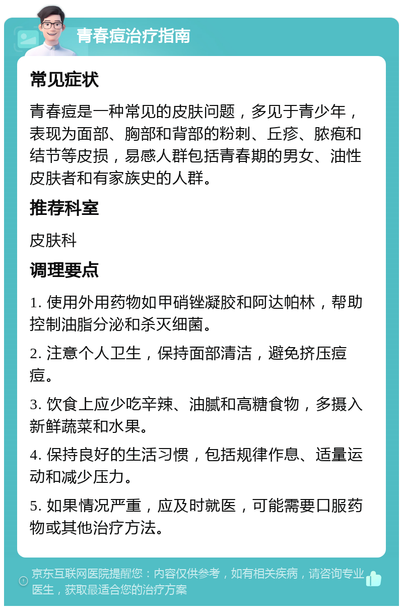 青春痘治疗指南 常见症状 青春痘是一种常见的皮肤问题，多见于青少年，表现为面部、胸部和背部的粉刺、丘疹、脓疱和结节等皮损，易感人群包括青春期的男女、油性皮肤者和有家族史的人群。 推荐科室 皮肤科 调理要点 1. 使用外用药物如甲硝锉凝胶和阿达帕林，帮助控制油脂分泌和杀灭细菌。 2. 注意个人卫生，保持面部清洁，避免挤压痘痘。 3. 饮食上应少吃辛辣、油腻和高糖食物，多摄入新鲜蔬菜和水果。 4. 保持良好的生活习惯，包括规律作息、适量运动和减少压力。 5. 如果情况严重，应及时就医，可能需要口服药物或其他治疗方法。