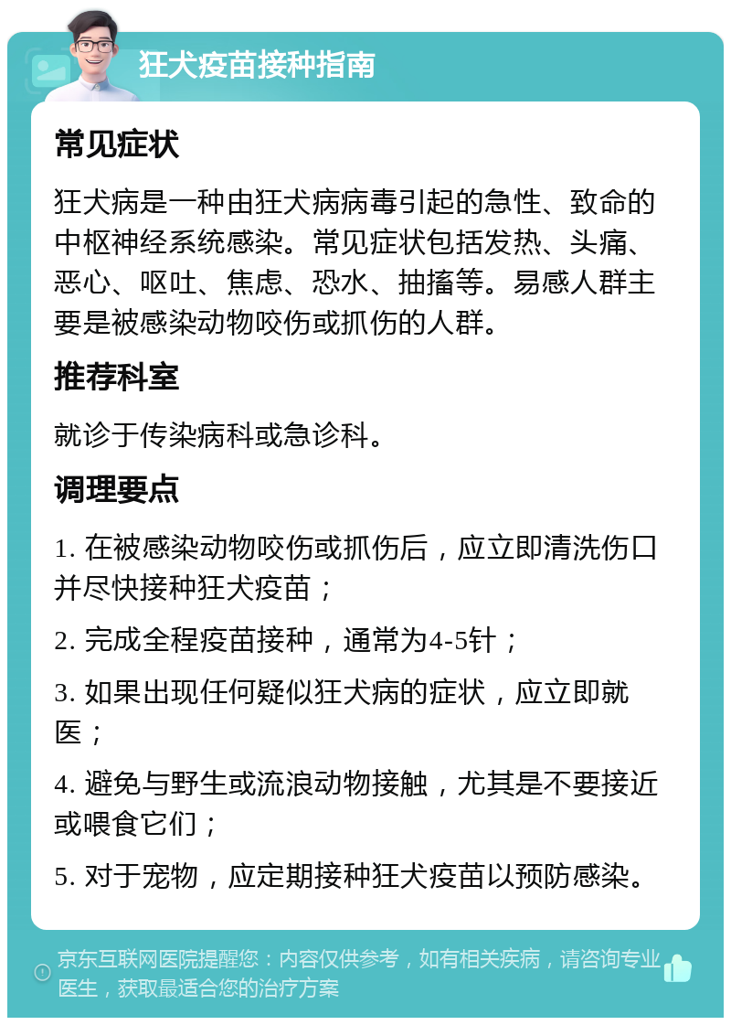 狂犬疫苗接种指南 常见症状 狂犬病是一种由狂犬病病毒引起的急性、致命的中枢神经系统感染。常见症状包括发热、头痛、恶心、呕吐、焦虑、恐水、抽搐等。易感人群主要是被感染动物咬伤或抓伤的人群。 推荐科室 就诊于传染病科或急诊科。 调理要点 1. 在被感染动物咬伤或抓伤后，应立即清洗伤口并尽快接种狂犬疫苗； 2. 完成全程疫苗接种，通常为4-5针； 3. 如果出现任何疑似狂犬病的症状，应立即就医； 4. 避免与野生或流浪动物接触，尤其是不要接近或喂食它们； 5. 对于宠物，应定期接种狂犬疫苗以预防感染。