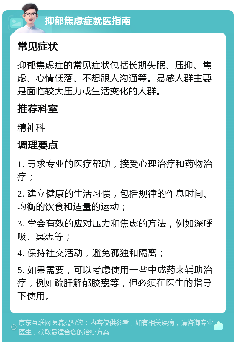 抑郁焦虑症就医指南 常见症状 抑郁焦虑症的常见症状包括长期失眠、压抑、焦虑、心情低落、不想跟人沟通等。易感人群主要是面临较大压力或生活变化的人群。 推荐科室 精神科 调理要点 1. 寻求专业的医疗帮助，接受心理治疗和药物治疗； 2. 建立健康的生活习惯，包括规律的作息时间、均衡的饮食和适量的运动； 3. 学会有效的应对压力和焦虑的方法，例如深呼吸、冥想等； 4. 保持社交活动，避免孤独和隔离； 5. 如果需要，可以考虑使用一些中成药来辅助治疗，例如疏肝解郁胶囊等，但必须在医生的指导下使用。