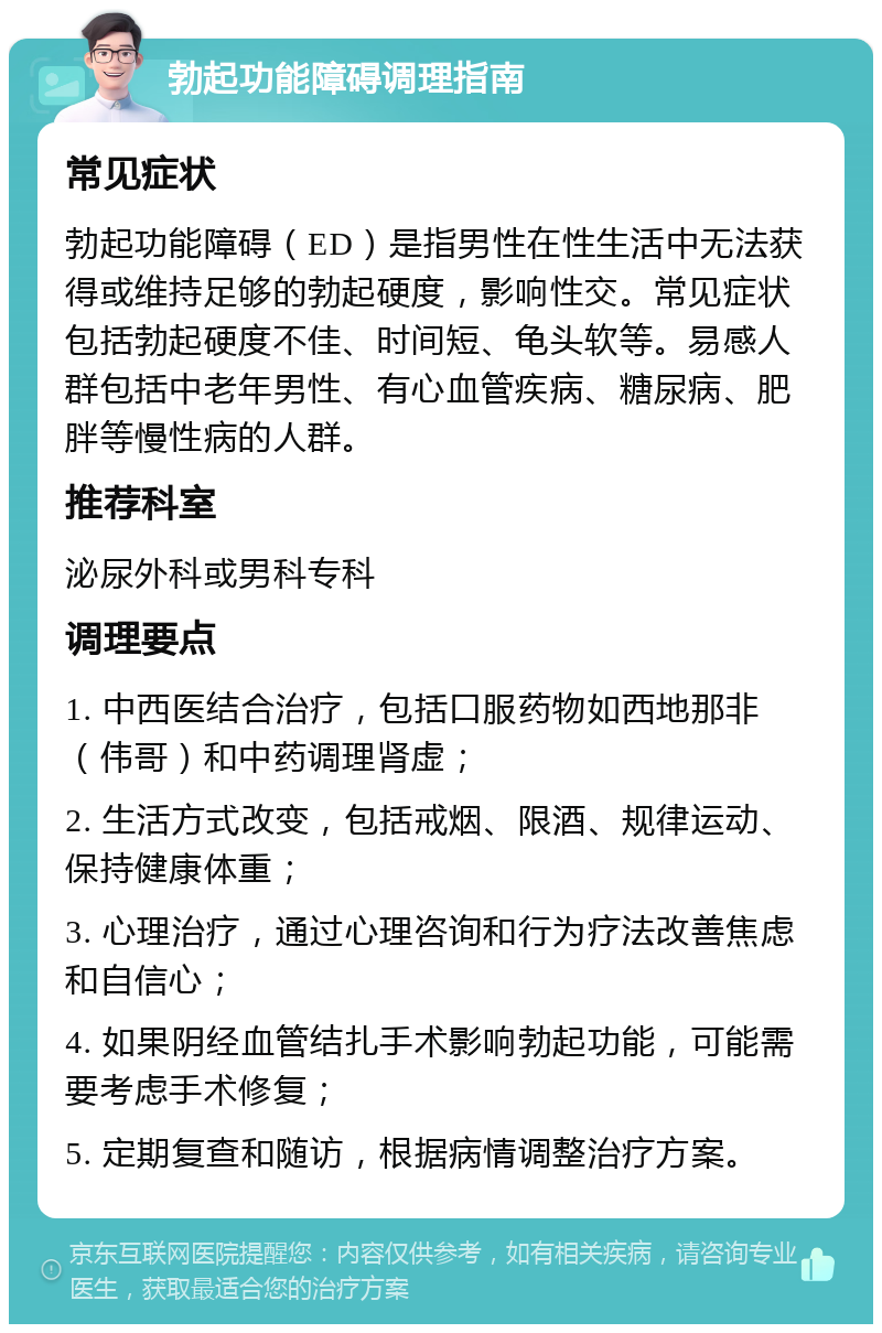 勃起功能障碍调理指南 常见症状 勃起功能障碍（ED）是指男性在性生活中无法获得或维持足够的勃起硬度，影响性交。常见症状包括勃起硬度不佳、时间短、龟头软等。易感人群包括中老年男性、有心血管疾病、糖尿病、肥胖等慢性病的人群。 推荐科室 泌尿外科或男科专科 调理要点 1. 中西医结合治疗，包括口服药物如西地那非（伟哥）和中药调理肾虚； 2. 生活方式改变，包括戒烟、限酒、规律运动、保持健康体重； 3. 心理治疗，通过心理咨询和行为疗法改善焦虑和自信心； 4. 如果阴经血管结扎手术影响勃起功能，可能需要考虑手术修复； 5. 定期复查和随访，根据病情调整治疗方案。