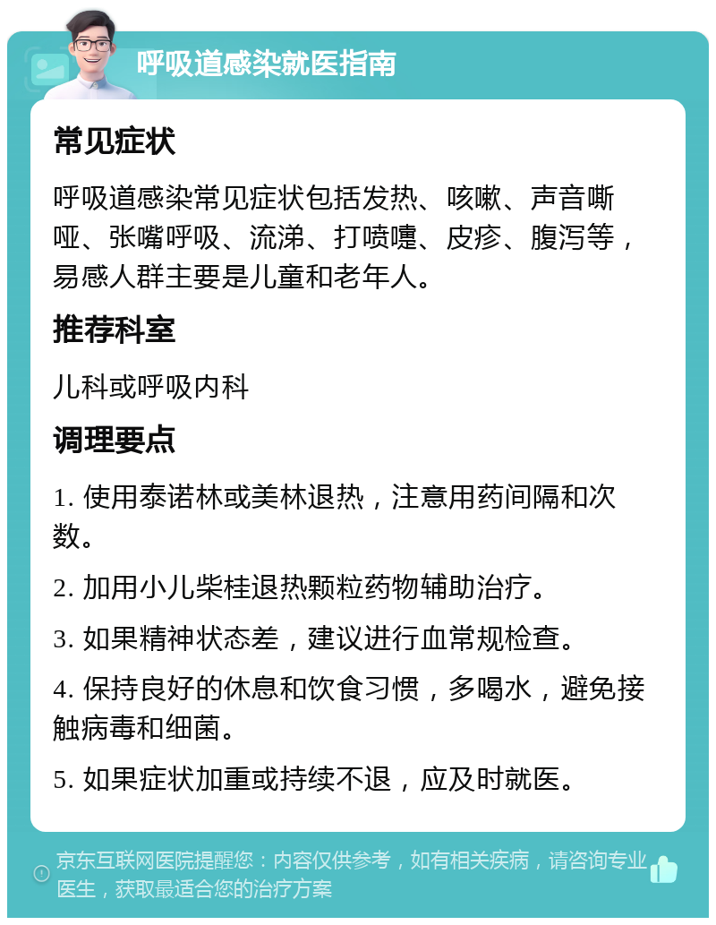 呼吸道感染就医指南 常见症状 呼吸道感染常见症状包括发热、咳嗽、声音嘶哑、张嘴呼吸、流涕、打喷嚏、皮疹、腹泻等，易感人群主要是儿童和老年人。 推荐科室 儿科或呼吸内科 调理要点 1. 使用泰诺林或美林退热，注意用药间隔和次数。 2. 加用小儿柴桂退热颗粒药物辅助治疗。 3. 如果精神状态差，建议进行血常规检查。 4. 保持良好的休息和饮食习惯，多喝水，避免接触病毒和细菌。 5. 如果症状加重或持续不退，应及时就医。