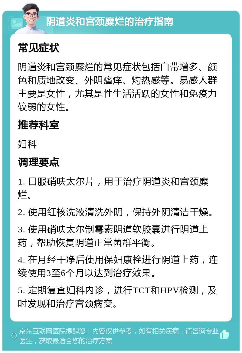 阴道炎和宫颈糜烂的治疗指南 常见症状 阴道炎和宫颈糜烂的常见症状包括白带增多、颜色和质地改变、外阴瘙痒、灼热感等。易感人群主要是女性，尤其是性生活活跃的女性和免疫力较弱的女性。 推荐科室 妇科 调理要点 1. 口服硝呋太尔片，用于治疗阴道炎和宫颈糜烂。 2. 使用红核洗液清洗外阴，保持外阴清洁干燥。 3. 使用硝呋太尔制霉素阴道软胶囊进行阴道上药，帮助恢复阴道正常菌群平衡。 4. 在月经干净后使用保妇康栓进行阴道上药，连续使用3至6个月以达到治疗效果。 5. 定期复查妇科内诊，进行TCT和HPV检测，及时发现和治疗宫颈病变。