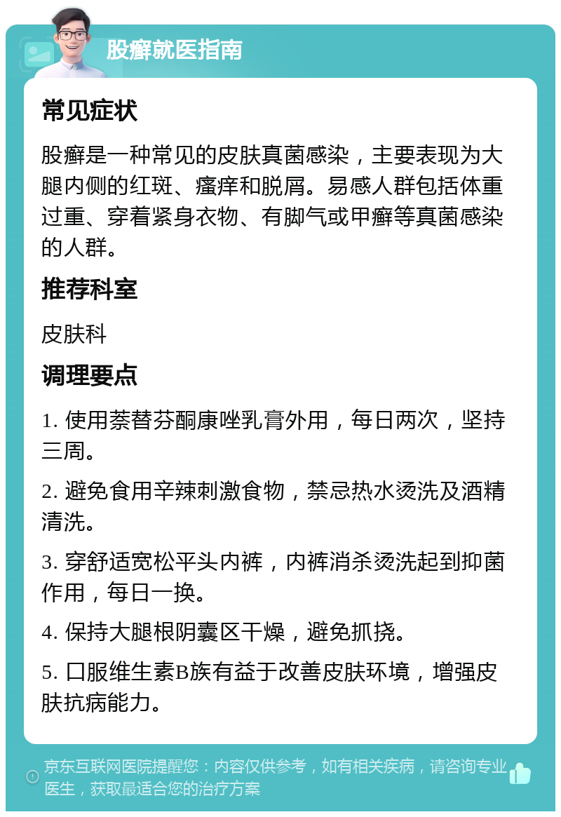 股癣就医指南 常见症状 股癣是一种常见的皮肤真菌感染，主要表现为大腿内侧的红斑、瘙痒和脱屑。易感人群包括体重过重、穿着紧身衣物、有脚气或甲癣等真菌感染的人群。 推荐科室 皮肤科 调理要点 1. 使用萘替芬酮康唑乳膏外用，每日两次，坚持三周。 2. 避免食用辛辣刺激食物，禁忌热水烫洗及酒精清洗。 3. 穿舒适宽松平头内裤，内裤消杀烫洗起到抑菌作用，每日一换。 4. 保持大腿根阴囊区干燥，避免抓挠。 5. 口服维生素B族有益于改善皮肤环境，增强皮肤抗病能力。