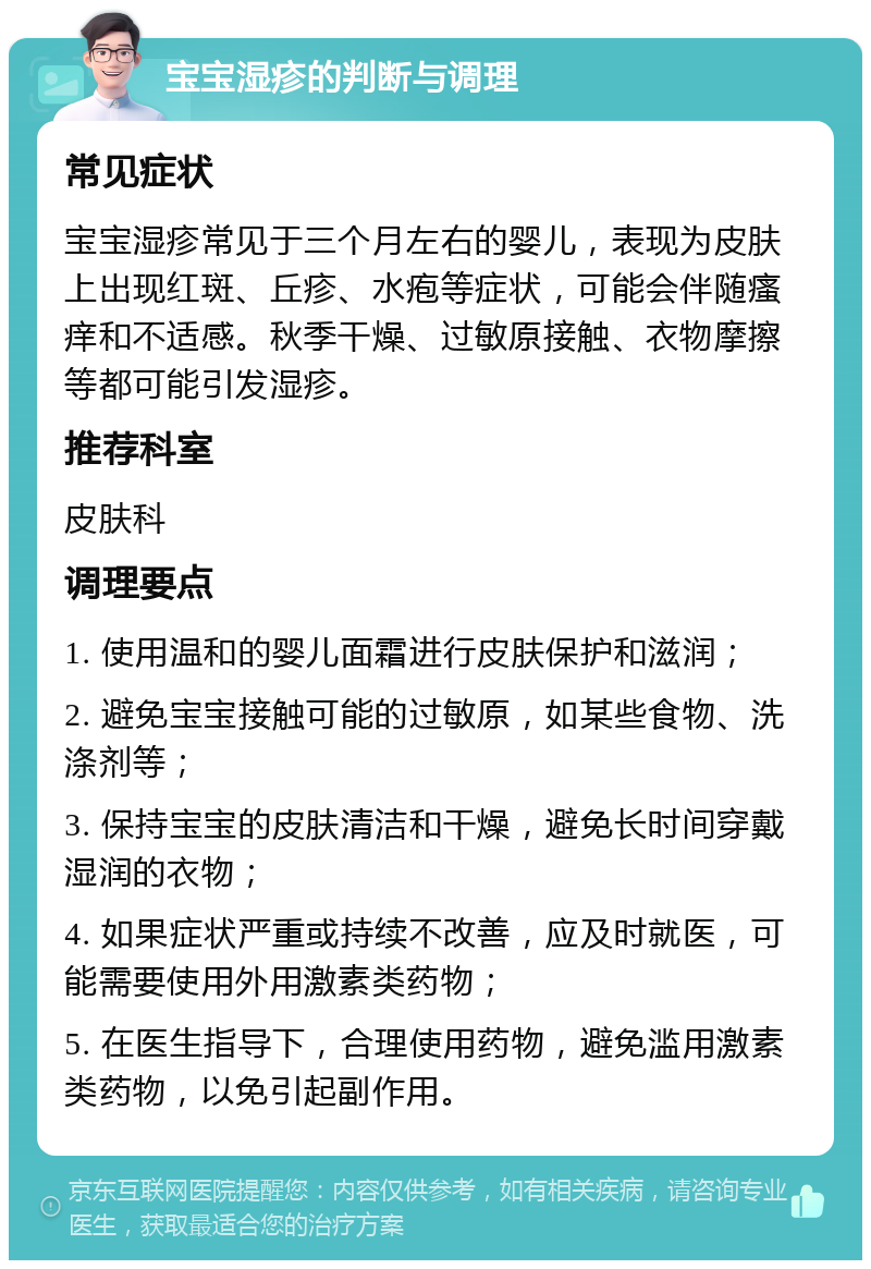 宝宝湿疹的判断与调理 常见症状 宝宝湿疹常见于三个月左右的婴儿，表现为皮肤上出现红斑、丘疹、水疱等症状，可能会伴随瘙痒和不适感。秋季干燥、过敏原接触、衣物摩擦等都可能引发湿疹。 推荐科室 皮肤科 调理要点 1. 使用温和的婴儿面霜进行皮肤保护和滋润； 2. 避免宝宝接触可能的过敏原，如某些食物、洗涤剂等； 3. 保持宝宝的皮肤清洁和干燥，避免长时间穿戴湿润的衣物； 4. 如果症状严重或持续不改善，应及时就医，可能需要使用外用激素类药物； 5. 在医生指导下，合理使用药物，避免滥用激素类药物，以免引起副作用。