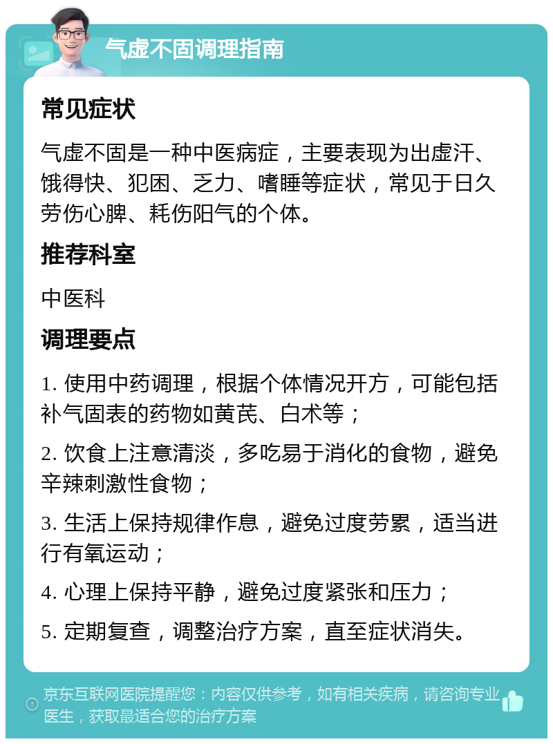 气虚不固调理指南 常见症状 气虚不固是一种中医病症，主要表现为出虚汗、饿得快、犯困、乏力、嗜睡等症状，常见于日久劳伤心脾、耗伤阳气的个体。 推荐科室 中医科 调理要点 1. 使用中药调理，根据个体情况开方，可能包括补气固表的药物如黄芪、白术等； 2. 饮食上注意清淡，多吃易于消化的食物，避免辛辣刺激性食物； 3. 生活上保持规律作息，避免过度劳累，适当进行有氧运动； 4. 心理上保持平静，避免过度紧张和压力； 5. 定期复查，调整治疗方案，直至症状消失。