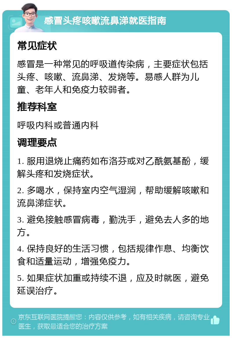 感冒头疼咳嗽流鼻涕就医指南 常见症状 感冒是一种常见的呼吸道传染病，主要症状包括头疼、咳嗽、流鼻涕、发烧等。易感人群为儿童、老年人和免疫力较弱者。 推荐科室 呼吸内科或普通内科 调理要点 1. 服用退烧止痛药如布洛芬或对乙酰氨基酚，缓解头疼和发烧症状。 2. 多喝水，保持室内空气湿润，帮助缓解咳嗽和流鼻涕症状。 3. 避免接触感冒病毒，勤洗手，避免去人多的地方。 4. 保持良好的生活习惯，包括规律作息、均衡饮食和适量运动，增强免疫力。 5. 如果症状加重或持续不退，应及时就医，避免延误治疗。