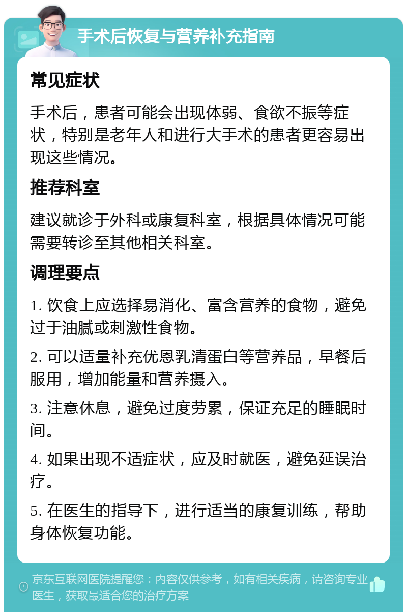 手术后恢复与营养补充指南 常见症状 手术后，患者可能会出现体弱、食欲不振等症状，特别是老年人和进行大手术的患者更容易出现这些情况。 推荐科室 建议就诊于外科或康复科室，根据具体情况可能需要转诊至其他相关科室。 调理要点 1. 饮食上应选择易消化、富含营养的食物，避免过于油腻或刺激性食物。 2. 可以适量补充优恩乳清蛋白等营养品，早餐后服用，增加能量和营养摄入。 3. 注意休息，避免过度劳累，保证充足的睡眠时间。 4. 如果出现不适症状，应及时就医，避免延误治疗。 5. 在医生的指导下，进行适当的康复训练，帮助身体恢复功能。