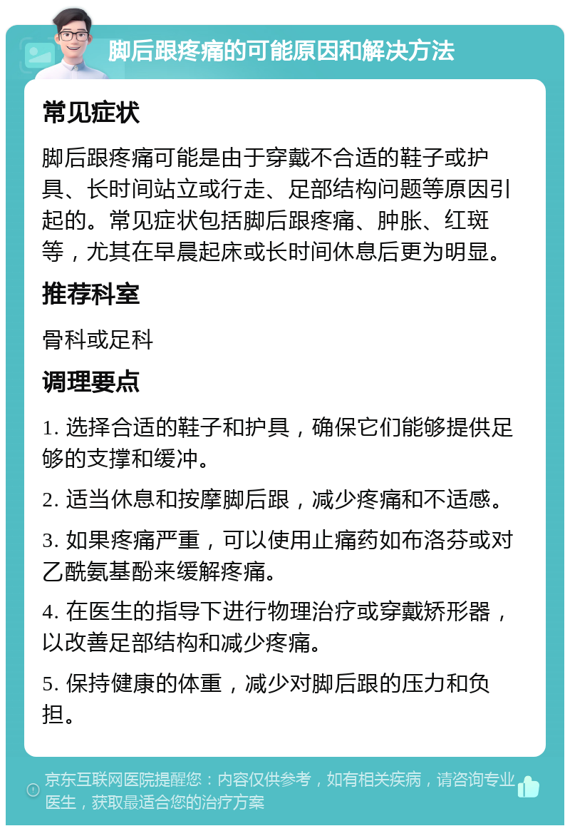 脚后跟疼痛的可能原因和解决方法 常见症状 脚后跟疼痛可能是由于穿戴不合适的鞋子或护具、长时间站立或行走、足部结构问题等原因引起的。常见症状包括脚后跟疼痛、肿胀、红斑等，尤其在早晨起床或长时间休息后更为明显。 推荐科室 骨科或足科 调理要点 1. 选择合适的鞋子和护具，确保它们能够提供足够的支撑和缓冲。 2. 适当休息和按摩脚后跟，减少疼痛和不适感。 3. 如果疼痛严重，可以使用止痛药如布洛芬或对乙酰氨基酚来缓解疼痛。 4. 在医生的指导下进行物理治疗或穿戴矫形器，以改善足部结构和减少疼痛。 5. 保持健康的体重，减少对脚后跟的压力和负担。