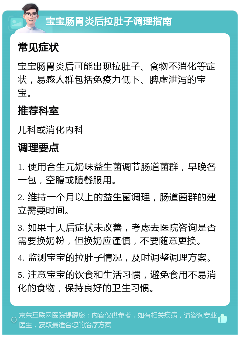 宝宝肠胃炎后拉肚子调理指南 常见症状 宝宝肠胃炎后可能出现拉肚子、食物不消化等症状，易感人群包括免疫力低下、脾虚泄泻的宝宝。 推荐科室 儿科或消化内科 调理要点 1. 使用合生元奶味益生菌调节肠道菌群，早晚各一包，空腹或随餐服用。 2. 维持一个月以上的益生菌调理，肠道菌群的建立需要时间。 3. 如果十天后症状未改善，考虑去医院咨询是否需要换奶粉，但换奶应谨慎，不要随意更换。 4. 监测宝宝的拉肚子情况，及时调整调理方案。 5. 注意宝宝的饮食和生活习惯，避免食用不易消化的食物，保持良好的卫生习惯。