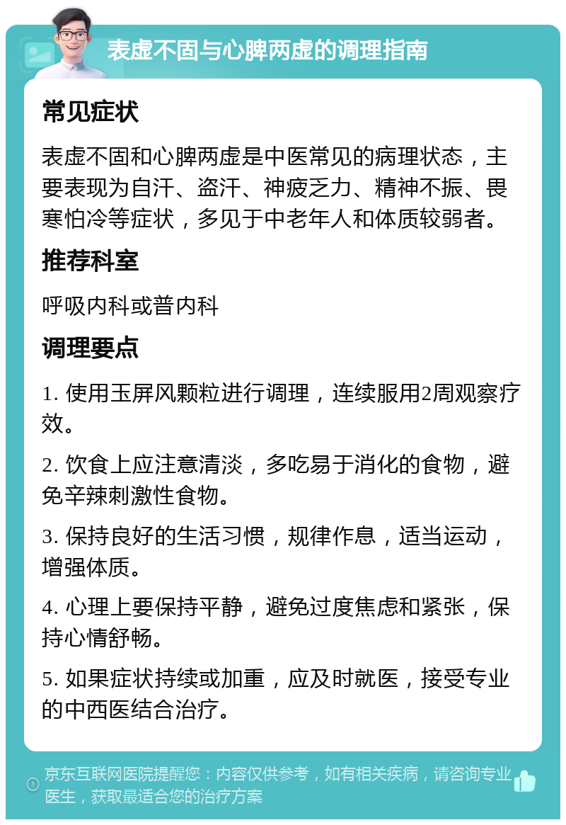 表虚不固与心脾两虚的调理指南 常见症状 表虚不固和心脾两虚是中医常见的病理状态，主要表现为自汗、盗汗、神疲乏力、精神不振、畏寒怕冷等症状，多见于中老年人和体质较弱者。 推荐科室 呼吸内科或普内科 调理要点 1. 使用玉屏风颗粒进行调理，连续服用2周观察疗效。 2. 饮食上应注意清淡，多吃易于消化的食物，避免辛辣刺激性食物。 3. 保持良好的生活习惯，规律作息，适当运动，增强体质。 4. 心理上要保持平静，避免过度焦虑和紧张，保持心情舒畅。 5. 如果症状持续或加重，应及时就医，接受专业的中西医结合治疗。