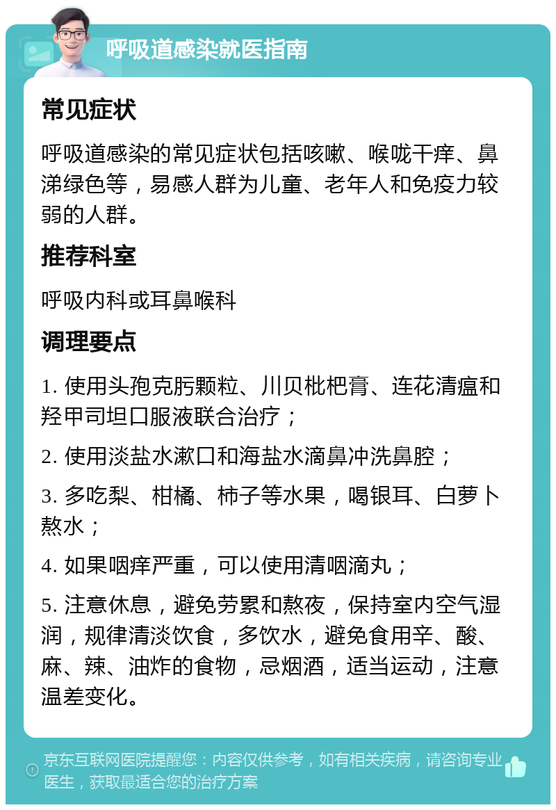 呼吸道感染就医指南 常见症状 呼吸道感染的常见症状包括咳嗽、喉咙干痒、鼻涕绿色等，易感人群为儿童、老年人和免疫力较弱的人群。 推荐科室 呼吸内科或耳鼻喉科 调理要点 1. 使用头孢克肟颗粒、川贝枇杷膏、连花清瘟和羟甲司坦口服液联合治疗； 2. 使用淡盐水漱口和海盐水滴鼻冲洗鼻腔； 3. 多吃梨、柑橘、柿子等水果，喝银耳、白萝卜熬水； 4. 如果咽痒严重，可以使用清咽滴丸； 5. 注意休息，避免劳累和熬夜，保持室内空气湿润，规律清淡饮食，多饮水，避免食用辛、酸、麻、辣、油炸的食物，忌烟酒，适当运动，注意温差变化。