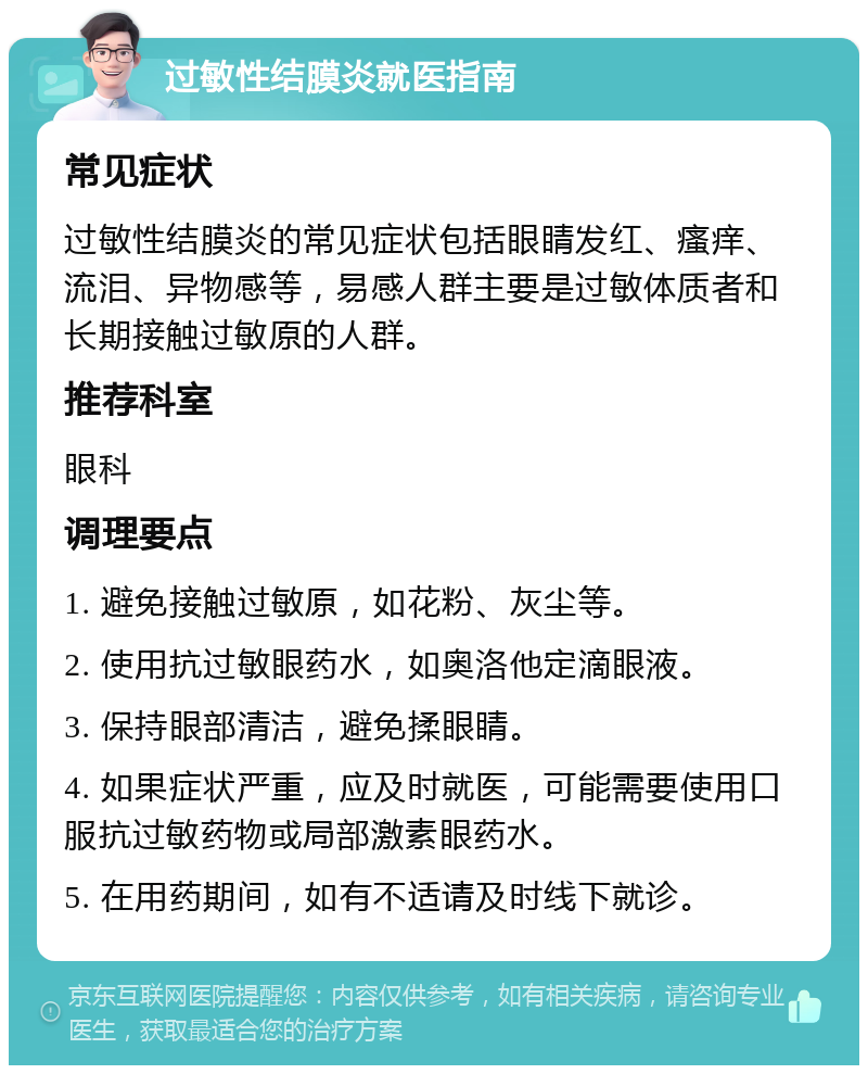 过敏性结膜炎就医指南 常见症状 过敏性结膜炎的常见症状包括眼睛发红、瘙痒、流泪、异物感等，易感人群主要是过敏体质者和长期接触过敏原的人群。 推荐科室 眼科 调理要点 1. 避免接触过敏原，如花粉、灰尘等。 2. 使用抗过敏眼药水，如奥洛他定滴眼液。 3. 保持眼部清洁，避免揉眼睛。 4. 如果症状严重，应及时就医，可能需要使用口服抗过敏药物或局部激素眼药水。 5. 在用药期间，如有不适请及时线下就诊。