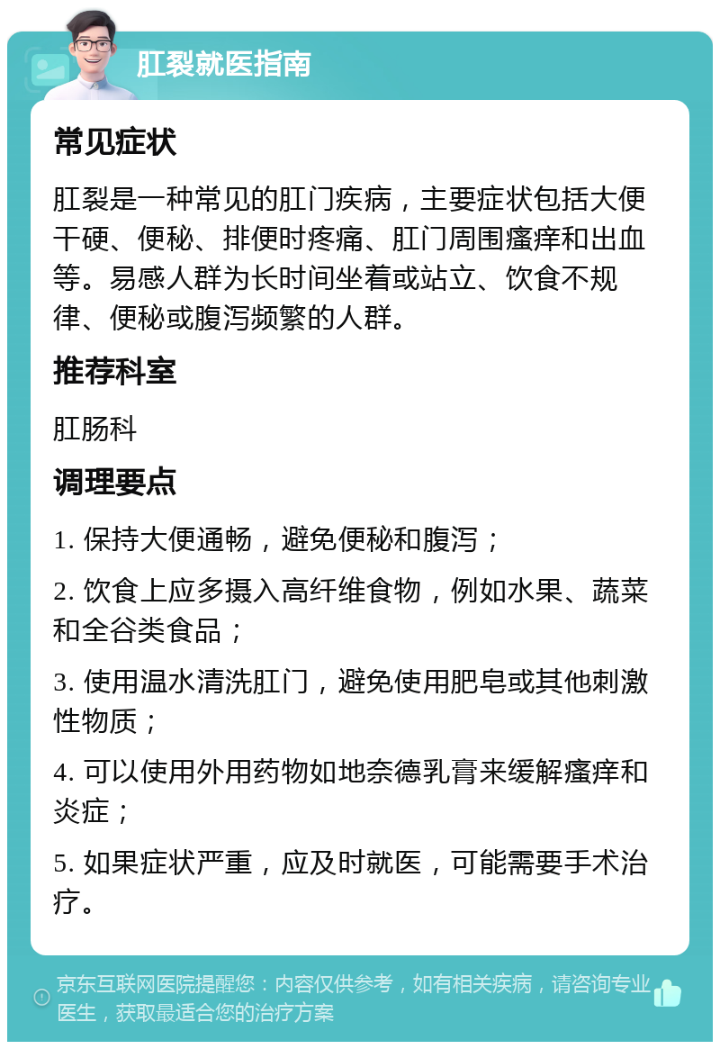 肛裂就医指南 常见症状 肛裂是一种常见的肛门疾病，主要症状包括大便干硬、便秘、排便时疼痛、肛门周围瘙痒和出血等。易感人群为长时间坐着或站立、饮食不规律、便秘或腹泻频繁的人群。 推荐科室 肛肠科 调理要点 1. 保持大便通畅，避免便秘和腹泻； 2. 饮食上应多摄入高纤维食物，例如水果、蔬菜和全谷类食品； 3. 使用温水清洗肛门，避免使用肥皂或其他刺激性物质； 4. 可以使用外用药物如地奈德乳膏来缓解瘙痒和炎症； 5. 如果症状严重，应及时就医，可能需要手术治疗。